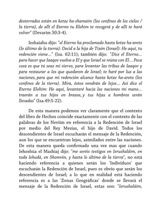 desterrados están en ketze ha-shamaim (los confines de los cielos /
la tierra), de allí el Eterno tu Elohim te recogerá y de allí te hará
volver" (Devarim 30:3-4).
Ieshaiahu dijo: "el Eterno ha proclamado hasta ketze ha-aretz
(lo último de la tierra): Decid a la hija de Tizón (Israel): He aquí, tu
redención viene…" (Isa. 62:11); también dijo:  "Dice el Eterno…
para hacer que Iaaqov vuelva a El y que Israel se reúna con El… Poca
cosa es que tú seas mi siervo, para levantar las tribus de Iaaqov y
para restaurar a los que quedaron de Israel; te haré por luz a las
naciones, para que mi redención alcance hasta ketze ha-aretz (los
confines de la tierra). Mira, éstos vendrán de lejos… Así dice el
Eterno Elohim: He aquí, levantaré hacia las naciones mi mano…
traerán a tus hijos en brazos, y tus hijas a hombros serán
llevadas" (Isa.49:5-22).
De esta manera podemos ver claramente que el contexto
del libro de Hechos coincide exactamente con el contexto de las
palabras de los Neviím en referencia a la Redención de Israel
por medio del Rey Mesías, el hijo de David. Todos los
descendientes de Israel escucharán el mensaje de la Redención,
aun los que se encuentran lejos, asimilados entre las naciones.
De esta manera queda confirmado una vez mas que cuando
Iehoshúa el Mashiaj dijo: "me seréis testigos en Ierushaláim, en
toda Iehudá, en Shomrón, y hasta lo último de la tierra", no está
haciendo referencia a quienes serán los 'Individuos' que
escucharán la Redención de Israel, pues es obvio que serán los
descendientes de Israel; a lo que en realidad está haciendo
referencia es a las 'Zonas Geográficas' donde se llevará el
mensaje de la Redención de Israel, estas son: "Ierushaláim,

 