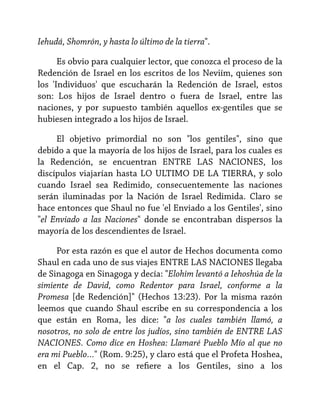 Iehudá, Shomrón, y hasta lo último de la tierra".
Es obvio para cualquier lector, que conozca el proceso de la
Redención de Israel en los escritos de los Neviím, quienes son
los 'Individuos' que escucharán la Redención de Israel, estos
son: Los hijos de Israel dentro o fuera de Israel, entre las
naciones, y por supuesto también aquellos ex-gentiles que se
hubiesen integrado a los hijos de Israel.
El objetivo primordial no son "los gentiles", sino que
debido a que la mayoría de los hijos de Israel, para los cuales es
la Redención, se encuentran ENTRE LAS NACIONES, los
discípulos viajarían hasta LO ULTIMO DE LA TIERRA, y solo
cuando Israel sea Redimido, consecuentemente las naciones
serán iluminadas por la Nación de Israel Redimida. Claro se
hace entonces que Shaul no fue 'el Enviado a los Gentiles', sino
"el Enviado a las Naciones" donde se encontraban dispersos la
mayoría de los descendientes de Israel.
Por esta razón es que el autor de Hechos documenta como
Shaul en cada uno de sus viajes ENTRE LAS NACIONES llegaba
de Sinagoga en Sinagoga y decía: "Elohim levantó a Iehoshúa de la
simiente de David, como Redentor para Israel, conforme a la
Promesa [de Redención]" (Hechos 13:23). Por la misma razón
leemos que cuando Shaul escribe en su correspondencia a los
que están en Roma, les dice: "a los cuales también llamó, a
nosotros, no solo de entre los judíos, sino también de ENTRE LAS
NACIONES. Como dice en Hoshea: Llamaré Pueblo Mío al que no
era mi Pueblo…" (Rom. 9:25), y claro está que el Profeta Hoshea,
en el Cap. 2, no se refiere a los Gentiles, sino a los

 