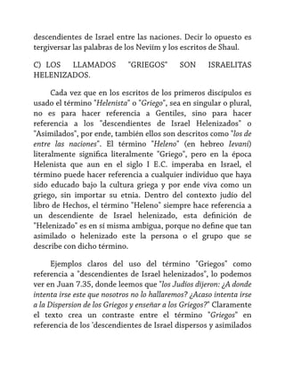 descendientes de Israel entre las naciones. Decir lo opuesto es
tergiversar las palabras de los Neviím y los escritos de Shaul.
C) LOS LLAMADOS
HELENIZADOS.

"GRIEGOS"

SON

ISRAELITAS

Cada vez que en los escritos de los primeros discípulos es
usado el término "Helenista" o "Griego", sea en singular o plural,
no es para hacer referencia a Gentiles, sino para hacer
referencia a los "descendientes de Israel Helenizados" o
"Asimilados", por ende, también ellos son descritos como "los de
entre las naciones". El término "Heleno" (en hebreo Ievani)
literalmente significa literalmente "Griego", pero en la época
Helenista que aun en el siglo I E.C. imperaba en Israel, el
término puede hacer referencia a cualquier individuo que haya
sido educado bajo la cultura griega y por ende viva como un
griego, sin importar su etnia. Dentro del contexto judío del
libro de Hechos, el término "Heleno" siempre hace referencia a
un descendiente de Israel helenizado, esta definición de
"Helenizado" es en sí misma ambigua, porque no define que tan
asimilado o helenizado este la persona o el grupo que se
describe con dicho término.
Ejemplos claros del uso del término "Griegos" como
referencia a "descendientes de Israel helenizados", lo podemos
ver en Juan 7.35, donde leemos que "los Judíos dijeron: ¿A donde
intenta irse este que nosotros no lo hallaremos? ¿Acaso intenta irse
a la Dispersion de los Griegos y enseñar a los Griegos?" Claramente
el texto crea un contraste entre el término "Griegos" en
referencia de los 'descendientes de Israel dispersos y asimilados

 