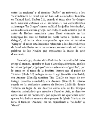entre las naciones' y el término "Judíos" en referencia a los
'descendientes de Israel que no han sido asimilados'. También
en Talmud Bavli, Shabat 21b, cuando el texto dice "los Griegos
(heb. Ievanim) entraron en el santuario…", los comentaristas
aclaran que "los Griegos" son en realidad 'los judíos helenizados',
asimilados a la cultura griega. Por ende, en cada ocasión que el
autor de Hechos menciona como Shaul entrando en las
Sinagogas los días de Shabat les habla tanto a "Judíos y a
Griegos", el lector debe comprender que con el término
"Griegos" el autor esta haciendo referencia a los descendientes
de Israel asimilados entre las naciones, concordando así con las
palabras de los Neviím que explicamos la inicio de este
documento.
Sin embargo, el autor de la Peshitta, la traducción del texto
griego al arameo, opinaba en base a la teología cristiana, que los
términos "griego" y "griegos" hacían referencia a "gentiles", por
lo tanto en el texto de la Peshitta leemos que el padre de
Timoteo (Hech. 16) en lugar de ser Griego (israelita asimilado),
era Arameo (Gentil); también Tito (Gal.2) en lugar de ser
Griego (israelita asimilado), era Arameo (Gentil); lo mismo
sucede en la traducción aramea de Hechos 21:28-29, donde
Trofimo en lugar de ser descrito como uno de los Griegos
(israelita asimilados) que escucho a Shaul en Asia, es descrito
como uno de los "Arameos", por supuesto no queriendo decir
que en Asia habían arameos sino que para la Iglesia Cristiana de
Siria el término "Arameo" era un equivalente a "no-Judío" o
"Gentil".

 