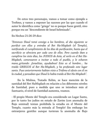 De estos tres personajes, vamos a tomar como ejemplo a
Trofimo, y vamos a exponer las razones por las que cuando el
autor lo identifica como "griego" no es porque fuese gentil, sino
porque era un "descendiente de Israel helenizado".
En Hechos 21:26-29 dice:
"Entonces Shaul tomó consigo a los hombres, al día siguiente se
purificó con ellos y entraba al Bet Ha-Miqdash (el Templo),
notificando el cumplimiento de los días de purificación, hasta que el
sacrificio se ofreciera por cada uno de ellos. Pero cuando iban a
cumplirse los siete días, los JUDIOS de Asia, al verlo en el Bet HaMiqdash, comenzaron a incitar a todo el pueblo, y le echaron
mano, gritando: ¡Israelitas, ayudadnos! Este es el hombre… ha
traído GRIEGOS al Bet Ha-Miqdash, y ha profanado este lugar
santo. Pues anteriormente habían visto a Trófimo el efesio con él en
la ciudad, y pensaban que Shaul lo había traído al Bet Ha-Miqdash".
En la Mishna, Tratado Kelim, se hace mención de la
santidad del Bet HaMiqdash en relación a los diferentes niveles
de Santidad, pues a medida que uno se introduce más al
Santuario, el nivel de Santidad aumenta, veamos.
- El propio Monte del Templo era considerado un Lugar Santo,
por lo tanto los judíos en estado de Zavim (con anomalía de
flujo seminal) tenían prohibida la estadía en el Monte del
Templo, cuanto más la entrada al Templo! Sin embargo los
extranjeros gentiles aunque tuvieran la anomalia de flujo

 