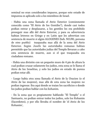 seminal no eran considerados impuros, porque este estado de
impureza es aplicado solo a los miembros de Israel.
- Había una zona llamada el Atrio Exterior (comúnmente
conocida como "El Atrio de los Gentiles"), donde casi todos
podían entrar y desplazarse, a los gentiles les era prohibido
proseguir mas allá del Atrio Exterior, y para su advertencia
habían letreros en Griego y en Latin que les advertían con
sentencia de muerte si algún ALOGENES (heb. NOJRI, persona
de otro pueblo) traspasaba mas allá de la zona del Atrio
Exterior. Según Josefo las autoridades romanas habían
permitido que las autoridades judías del Templo llevaran a cabo
esta sentencia de muerte, aun si el que traspasaba era
ciudadano romano.
- Había una división con un pequeño muro de 4 pie de altura la
cual podían cruzar solamente los judíos, esta zona se le llama el
Atrio de los Israelitas, y solo los judíos en estado de pureza
podían estar allí.
- Luego había otra zona llamada el Atrio de la Oracion (o el
Atrio de las mujeres), mas allá de esta zona las mujeres no
podían ingresar. Era aquí donde se traían los sacrificios o donde
los judíos podían hablar con los kohanim.
- En la zona que es propiamente hablando "El Templo" o el
Santuario, no podían entrar todos los judíos, solo los Kohanim
(Sacerdotes), y por ello llevaba el nombre de 'el Atrio de los
Kohanim',

 