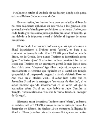 - Finalmente estaba el Qodesh Ha-Qodashim donde solo podía
entrar el Kohen Gadol una vez al año.
En conclusión, los limites de acceso en relación al Templo
no eran solamente aplicados en referencia a los gentiles, sino
que inclusive habían lugares prohibidos para ciertos Judíos, por
ende tanto gentiles como judíos podían profanar el Templo, ya
sea debido a la impureza ritual o debido al ingreso de zonas
prohibidas.
El autor de Hechos nos informa que los que acusaron a
Shaul describieron a Trofimo como "griego", en base a su
educación o forma de vida (Hech.21:28), pues Trofimo era de
Efeso, no de Grecia. Pero nunca Trofimo es identificado como
"gentil" o "extranjero". Si el autor hubiese querido informar al
lector que Trofimo era un extranjero gentil, lo más lógico sería
describirlo como "alogenes" (gentil-extranjero), ya que este era
precisamente el término que figuraba en el cartel del Templo
que prohibía el traspaso de un gentil más allá del Atrio Exterior.
Aún más, en el Hechos 21:11, el autor hizo notar que en
Jerusalén Shaul sería entregado "en manos de Gentiles", si el
autor hubiese querido informarnos en el verso 28 que la
acusación sobre Shaul era que había entrado Gentiles al
Templo, hubiera utilizado el mismo término 'Gentiles', en lugar
de 'Griegos'.
El propio autor describe a Trofimo como "efesio", en base a
su residencia (Hech.21:29), veamos entonces quienes fueron los
discípulos en Efesos. En Hechos 19 se menciona la llegada de
Shaul a Efeso, y en los primeros versos dice que se encuentra

 