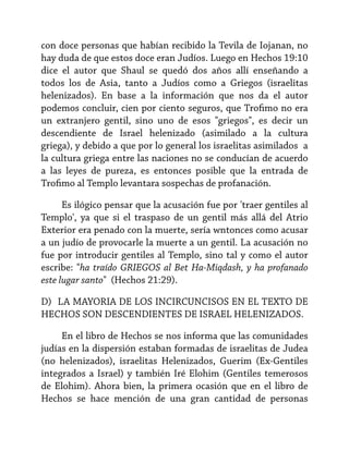 con doce personas que habían recibido la Tevila de Iojanan, no
hay duda de que estos doce eran Judíos. Luego en Hechos 19:10
dice el autor que Shaul se quedó dos años allí enseñando a
todos los de Asia, tanto a Judíos como a Griegos (israelitas
helenizados). En base a la información que nos da el autor
podemos concluir, cien por ciento seguros, que Trofimo no era
un extranjero gentil, sino uno de esos "griegos", es decir un
descendiente de Israel helenizado (asimilado a la cultura
griega), y debido a que por lo general los israelitas asimilados a
la cultura griega entre las naciones no se conducían de acuerdo
a las leyes de pureza, es entonces posible que la entrada de
Trofimo al Templo levantara sospechas de profanación.
Es ilógico pensar que la acusación fue por 'traer gentiles al
Templo', ya que si el traspaso de un gentil más allá del Atrio
Exterior era penado con la muerte, sería wntonces como acusar
a un judío de provocarle la muerte a un gentil. La acusación no
fue por introducir gentiles al Templo, sino tal y como el autor
escribe: "ha traído GRIEGOS al Bet Ha-Miqdash, y ha profanado
este lugar santo" (Hechos 21:29).
D) LA MAYORIA DE LOS INCIRCUNCISOS EN EL TEXTO DE
HECHOS SON DESCENDIENTES DE ISRAEL HELENIZADOS.
En el libro de Hechos se nos informa que las comunidades
judías en la dispersión estaban formadas de israelitas de Judea
(no helenizados), israelitas Helenizados, Guerim (Ex-Gentiles
integrados a Israel) y también Iré Elohim (Gentiles temerosos
de Elohim). Ahora bien, la primera ocasión que en el libro de
Hechos se hace mención de una gran cantidad de personas

 
