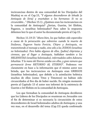 incircuncisas dentro de una comunidad de los Discípulos del
Mashiaj es en el Cap.15, "Y algunos descendieron de Iehudá [a
Antioquía de Siria] y enseñaban a los hermanos: Si no os
circuncidáis..." (Hechos 15.1). ¿Quiénes eran los incircuncisos en
la comunidad de Antioquía? ¿Serían, Guerim, Iré Elohim,
Paganos, o israelitas helenizados? Para saber la respuesta
debemos leer lo que el autor ha documentado previo al Cap.15.
Hechos 11.19-21 "Ahora bien, los que habían sido esparcidos
a causa de la persecución que sobrevino cuando la muerte de
Stefanos, llegaron hasta Fenicia, Chipre y Antioquía, no
transmitiendo el mensaje a nadie, sino sólo a los JUDIOS (israelitas
no helenizados). Pero había algunos de ellos, [judíos] chipriotas y
cireneos, que al llegar a Antioquía, hablaban también a los
HELENISTAS (israelitas helenizados), informadoles sobre Adonenu
Iehoshúa. Y la mano del Eterno estaba con ellos, y gran número que
permaneció firme RETORNO AL ETERNO". Podemos ver
claramente en base a la información que el mismo autor nos
brinda, que los incircuncisos en Antioquía eran GRIEGOS
(israelitas helenizados), que debido a la asimilación helénica
muchos de ellos (como Titos y Timoteos) no habían sido
circuncidados al 8vo día de haber nacido. En ningún momento
previo al Capítulo 15 el autor nos informó de la existencia de
Guerim o Iré Elohim en la comunidad de Antioquía.
Los que formaban la comunidad de Antioquía decidieron
que los Líderes de los Discípulos se reunieran en Jerusalén con
el fin de determinar si es necesaria la circuncisión de estos
descendientes de Israel helenizados adultos de Antioquía; y una
vez mas, en el desarrollo del tema (Cap.15) queda confirmado

 
