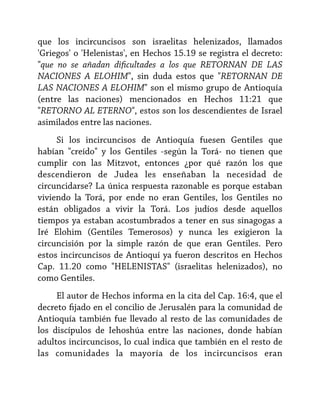 que los incircuncisos son israelitas helenizados, llamados
'Griegos' o 'Helenistas', en Hechos 15.19 se registra el decreto:
"que no se añadan dificultades a los que RETORNAN DE LAS
NACIONES A ELOHIM", sin duda estos que "RETORNAN DE
LAS NACIONES A ELOHIM" son el mismo grupo de Antioquía
(entre las naciones) mencionados en Hechos 11:21 que
"RETORNO AL ETERNO", estos son los descendientes de Israel
asimilados entre las naciones.
Si los incircuncisos de Antioquía fuesen Gentiles que
habían "creído" y los Gentiles -según la Torá- no tienen que
cumplir con las Mitzvot, entonces ¿por qué razón los que
descendieron de Judea les enseñaban la necesidad de
circuncidarse? La única respuesta razonable es porque estaban
viviendo la Torá, por ende no eran Gentiles, los Gentiles no
están obligados a vivir la Torá. Los judíos desde aquellos
tiempos ya estaban acostumbrados a tener en sus sinagogas a
Iré Elohim (Gentiles Temerosos) y nunca les exigieron la
circuncisión por la simple razón de que eran Gentiles. Pero
estos incircuncisos de Antioquí ya fueron descritos en Hechos
Cap. 11.20 como "HELENISTAS" (israelitas helenizados), no
como Gentiles.
El autor de Hechos informa en la cita del Cap. 16:4, que el
decreto fijado en el concilio de Jerusalén para la comunidad de
Antioquía también fue llevado al resto de las comunidades de
los discípulos de Iehoshúa entre las naciones, donde habían
adultos incircuncisos, lo cual indica que también en el resto de
las comunidades la mayoría de los incircuncisos eran

 