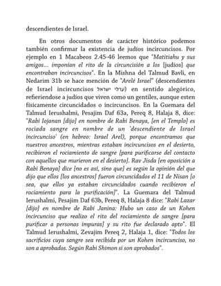 descendientes de Israel.
En otros documentos de carácter histórico podemos
también confirmar la existencia de judíos incircuncisos. Por
ejemplo en 1 Macabeos 2.45-46 leemos que "Matitiahu y sus
amigos… imponían el rito de la circuncisión a los [judíos] que
encontraban incircuncisos". En la Mishna del Talmud Bavli, en
Nedarim 31b se hace mención de "Arelé Israel" (descendientes
de Israel incircuncisos ‫ )ערלי ישראל‬en sentido alegórico,
refieriendose a judíos que viven como un gentiles, aunque esten
físicamente circuncidados o incircuncisos. En la Guemara del
Talmud Ierushalmi, Pesajim Daf 63a, Pereq 8, Halaja 8, dice:
"Rabi Iojanan [dijo] en nombre de Rabi Benaya, [en el Templo] es
rociada sangre en nombre de un 'descendiente de Israel
incircunciso' (en hebreo: Israel Arel), porque encontramos que
nuestros ancestros, mientras estaban incircuncisos en el desierto,
recibieron el rociamiento de sangre [para purificarse del contacto
con aquellos que murieron en el desierto]. Rav Jisda [en oposición a
Rabi Benaya] dice [no es así, sino que] es según la opinión del que
dijo que ellos [los ancestros] fueron circuncidados el 11 de Nisan [o
sea, que ellos ya estaban circuncidados cuando recibieron el
rociamiento para la purificación]". La Guemara del Talmud
Ierushalmi, Pesajim Daf 63b, Pereq 8, Halaja 8 dice: "Rabi Lazar
[dijo] en nombre de Rabi Janina: Hubo un caso de un Kohen
incircunciso que realizo el rito del rociamiento de sangre [para
purificar a personas impuras] y su rito fue declarado apto". El
Talmud Ierushalmi, Zevajim Pereq 2, Halaja 1, dice: "Todos los
sacrificios cuya sangre sea recibida por un Kohen incircunciso, no
son a aprobados. Según Rabi Shimon si son aprobados".

 