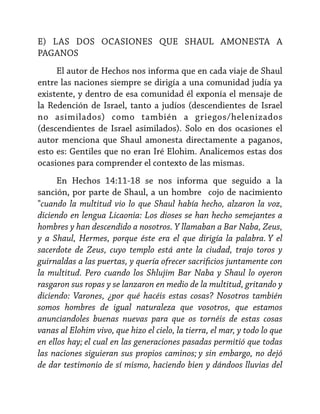 E) LAS DOS OCASIONES QUE SHAUL AMONESTA A
PAGANOS
El autor de Hechos nos informa que en cada viaje de Shaul
entre las naciones siempre se dirigía a una comunidad judía ya
existente, y dentro de esa comunidad él exponía el mensaje de
la Redención de Israel, tanto a judíos (descendientes de Israel
no asimilados) como también a griegos/helenizados
(descendientes de Israel asimilados). Solo en dos ocasiones el
autor menciona que Shaul amonesta directamente a paganos,
esto es: Gentiles que no eran Iré Elohim. Analicemos estas dos
ocasiones para comprender el contexto de las mismas.
En Hechos 14:11-18 se nos informa que seguido a la
sanción, por parte de Shaul, a un hombre cojo de nacimiento
"cuando la multitud vio lo que Shaul había hecho, alzaron la voz,
diciendo en lengua Licaonia: Los dioses se han hecho semejantes a
hombres y han descendido a nosotros. Y llamaban a Bar Naba, Zeus,
y a Shaul, Hermes, porque éste era el que dirigía la palabra. Y el
sacerdote de Zeus, cuyo templo está ante la ciudad, trajo toros y
guirnaldas a las puertas, y quería ofrecer sacrificios juntamente con
la multitud. Pero cuando los Shlujim Bar Naba y Shaul lo oyeron
rasgaron sus ropas y se lanzaron en medio de la multitud, gritando y
diciendo: Varones, ¿por qué hacéis estas cosas? Nosotros también
somos hombres de igual naturaleza que vosotros, que estamos
anunciandoles buenas nuevas para que os tornéis de estas cosas
vanas al Elohim vivo, que hizo el cielo, la tierra, el mar, y todo lo que
en ellos hay; el cual en las generaciones pasadas permitió que todas
las naciones siguieran sus propios caminos; y sin embargo, no dejó
de dar testimonio de sí mismo, haciendo bien y dándoos lluvias del

 