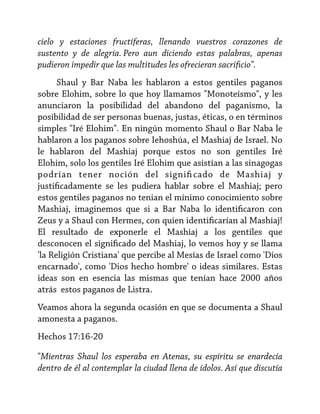 cielo y estaciones fructíferas, llenando vuestros corazones de
sustento y de alegría. Pero aun diciendo estas palabras, apenas
pudieron impedir que las multitudes les ofrecieran sacrificio".
Shaul y Bar Naba les hablaron a estos gentiles paganos
sobre Elohim, sobre lo que hoy llamamos "Monoteísmo", y les
anunciaron la posibilidad del abandono del paganismo, la
posibilidad de ser personas buenas, justas, éticas, o en términos
simples "Iré Elohim". En ningún momento Shaul o Bar Naba le
hablaron a los paganos sobre Iehoshúa, el Mashiaj de Israel. No
le hablaron del Mashiaj porque estos no son gentiles Iré
Elohim, solo los gentiles Iré Elohim que asistían a las sinagogas
podrían tener noción del signifi cado de Mashiaj y
justificadamente se les pudiera hablar sobre el Mashiaj; pero
estos gentiles paganos no tenian el mínimo conocimiento sobre
Mashiaj, imaginemos que si a Bar Naba lo identificaron con
Zeus y a Shaul con Hermes, con quien identificarían al Mashiaj!
El resultado de exponerle el Mashiaj a los gentiles que
desconocen el significado del Mashiaj, lo vemos hoy y se llama
'la Religión Cristiana' que percibe al Mesías de Israel como 'Dios
encarnado', como 'Dios hecho hombre' o ideas similares. Estas
ideas son en esencia las mismas que tenían hace 2000 años
atrás estos paganos de Listra.
Veamos ahora la segunda ocasión en que se documenta a Shaul
amonesta a paganos.
Hechos 17:16-20
"Mientras Shaul los esperaba en Atenas, su espíritu se enardecía
dentro de él al contemplar la ciudad llena de ídolos. Así que discutía

 