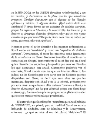 en la SINAGOGA con los JUDIOS (Israelitas no helenizados) y con
los devotos, y diariamente en la plaza con los que estuvieran
presentes. También disputaban con él algunos de los filósofos
epicúreos y estoicos. Y algunos decían: ¿Qué quiere decir este
charlatán? Y otros: Parece ser un expositor de deidades extrañas,
porque les exponía a Iehoshúa y la resurrección. Lo tomaron y lo
llevaron al Areópago, diciendo: ¿Podemos saber qué es esta nueva
enseñanza que proclamas? Porque te oímos decir cosas extrañas; por
tanto, queremos saber qué significan".
Notemos como el autor describe a los paganos refiriendose a
Shaul como un "charlatán" y como un "expositor de deidades
extrañas". Obviamente, el autor los presenta como ignorantes
de la enseñanza de Shaul. Notemos también el cambio en la
estructura en el texto, primeramente el autor dice que era Shaul
quien discutía con los judíos, y luego dice que eran los filósofos
los que disputaban con Shaul. Claramente podemos ver el
contraste, Shaul discute con los que les interesa discutir, los
judíos, no los filósofos; por otra parte son los filósofos quienes
disputaban con Shaul, es decir que eran ellos los que les
interesaba disputar con Shaul y no a la inversa, precisamente
por esta razón es que fueron ellos quienes "tomaron a Shaul y lo
llevaron al Areópago", no fue por voluntad propia que Shaul llego
al Areópago, fueron ellos quienes preguntaron ¿Podemos saber
qué es esta nueva enseñanza que proclamas?.
El autor dice que los filósofos pensaban que Shaul hablaba
de "DEIDADES", en plural, pero en realidad Shaul no estaba
hablando de deidades, sino de Iehoshúa y la Resurrección,
entonces ¿a qué se debe el uso del plural, "deidades"? El

 