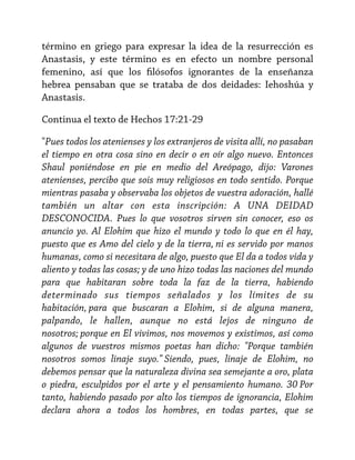 término en griego para expresar la idea de la resurrección es
Anastasis, y este término es en efecto un nombre personal
femenino, así que los filósofos ignorantes de la enseñanza
hebrea pensaban que se trataba de dos deidades: Iehoshúa y
Anastasis.
Continua el texto de Hechos 17:21-29
"Pues todos los atenienses y los extranjeros de visita allí, no pasaban
el tiempo en otra cosa sino en decir o en oír algo nuevo. Entonces
Shaul poniéndose en pie en medio del Areópago, dijo: Varones
atenienses, percibo que sois muy religiosos en todo sentido. Porque
mientras pasaba y observaba los objetos de vuestra adoración, hallé
también un altar con esta inscripción: A UNA DEIDAD
DESCONOCIDA. Pues lo que vosotros sirven sin conocer, eso os
anuncio yo. Al Elohim que hizo el mundo y todo lo que en él hay,
puesto que es Amo del cielo y de la tierra, ni es servido por manos
humanas, como si necesitara de algo, puesto que El da a todos vida y
aliento y todas las cosas; y de uno hizo todas las naciones del mundo
para que habitaran sobre toda la faz de la tierra, habiendo
determinado sus tiempos señalados y los límites de su
habitación, para que buscaran a Elohim, si de alguna manera,
palpando, le hallen, aunque no está lejos de ninguno de
nosotros; porque en El vivimos, nos movemos y existimos, así como
algunos de vuestros mismos poetas han dicho: "Porque también
nosotros somos linaje suyo." Siendo, pues, linaje de Elohim, no
debemos pensar que la naturaleza divina sea semejante a oro, plata
o piedra, esculpidos por el arte y el pensamiento humano. 30 Por
tanto, habiendo pasado por alto los tiempos de ignorancia, Elohim
declara ahora a todos los hombres, en todas partes, que se

 
