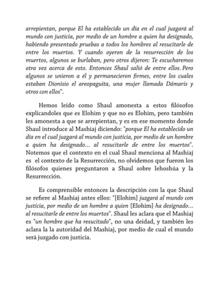 arrepientan, porque El ha establecido un día en el cual juzgará al
mundo con justicia, por medio de un hombre a quien ha designado,
habiendo presentado pruebas a todos los hombres al resucitarle de
entre los muertos. Y cuando oyeron de la resurrección de los
muertos, algunos se burlaban, pero otros dijeron: Te escucharemos
otra vez acerca de esto. Entonces Shaul salió de entre ellos. Pero
algunos se unieron a él y permanecieron firmes, entre los cuales
estaban Dionisio el areopaguita, una mujer llamada Dámaris y
otros con ellos".
Hemos leído como Shaul amonesta a estos filósofos
explicandoles que es Elohim y que no es Elohim, pero también
les amonesta a que se arrepientan, y es en ese momento donde
Shaul introduce al Mashiaj diciendo: "porque El ha establecido un
día en el cual juzgará al mundo con justicia, por medio de un hombre
a quien ha designado… al resucitarle de entre los muertos".
Notemos que el contexto en el cual Shaul menciona al Mashiaj
es el contexto de la Resurrección, no olvidemos que fueron los
filósofos quienes preguntaron a Shaul sobre Iehoshúa y la
Resurrección.
Es comprensible entonces la descripción con la que Shaul
se refiere al Mashiaj antes ellos: "[Elohim] juzgará al mundo con
justicia, por medio de un hombre a quien [Elohim] ha designado…
al resucitarle de entre los muertos". Shaul les aclara que el Mashiaj
es "un hombre que ha resucitado", no una deidad, y también les
aclara la la autoridad del Mashiaj, por medio de cual el mundo
será juzgado con justicia.

 
