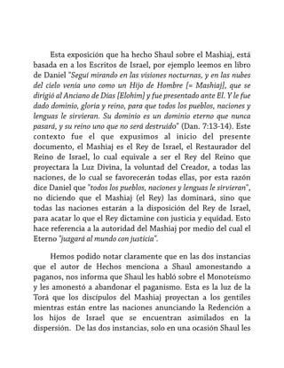 Esta exposición que ha hecho Shaul sobre el Mashiaj, está
basada en a los Escritos de Israel, por ejemplo leemos en libro
de Daniel "Seguí mirando en las visiones nocturnas, y en las nubes
del cielo venía uno como un Hijo de Hombre [= Mashiaj], que se
dirigió al Anciano de Días [Elohim] y fue presentado ante El. Y le fue
dado dominio, gloria y reino, para que todos los pueblos, naciones y
lenguas le sirvieran. Su dominio es un dominio eterno que nunca
pasará, y su reino uno que no será destruido" (Dan. 7:13-14). Este
contexto fue el que expusimos al inicio del presente
documento, el Mashiaj es el Rey de Israel, el Restaurador del
Reino de Israel, lo cual equivale a ser el Rey del Reino que
proyectara la Luz Divina, la voluntad del Creador, a todas las
naciones, de lo cual se favorecerán todas ellas, por esta razón
dice Daniel que "todos los pueblos, naciones y lenguas le sirvieran",
no diciendo que el Mashiaj (el Rey) las dominará, sino que
todas las naciones estarán a la disposición del Rey de Israel,
para acatar lo que el Rey dictamine con justicia y equidad. Esto
hace referencia a la autoridad del Mashiaj por medio del cual el
Eterno "juzgará al mundo con justicia".
Hemos podido notar claramente que en las dos instancias
que el autor de Hechos menciona a Shaul amonestando a
paganos, nos informa que Shaul les habló sobre el Monoteísmo
y les amonestó a abandonar el paganismo. Esta es la luz de la
Torá que los discípulos del Mashiaj proyectan a los gentiles
mientras están entre las naciones anunciando la Redención a
los hijos de Israel que se encuentran asimilados en la
dispersión. De las dos instancias, solo en una ocasión Shaul les

 