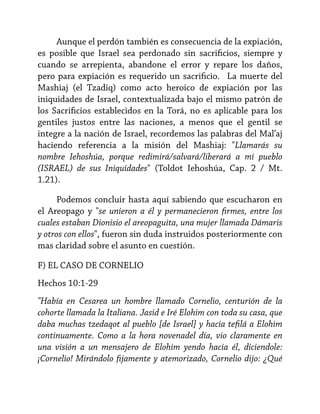 Aunque el perdón también es consecuencia de la expiación,
es posible que Israel sea perdonado sin sacrificios, siempre y
cuando se arrepienta, abandone el error y repare los daños,
pero para expiación es requerido un sacrificio. La muerte del
Mashiaj (el Tzadiq) como acto heroico de expiación por las
iniquidades de Israel, contextualizada bajo el mismo patrón de
los Sacrificios establecidos en la Torá, no es aplicable para los
gentiles justos entre las naciones, a menos que el gentil se
integre a la nación de Israel, recordemos las palabras del Mal’aj
haciendo referencia a la misión del Mashiaj: "Llamarás su
nombre Iehoshúa, porque redimirá/salvará/liberará a mi pueblo
(ISRAEL) de sus Iniquidades" (Toldot Iehoshúa, Cap. 2 / Mt.
1.21).
Podemos concluir hasta aquí sabiendo que escucharon en
el Areopago y "se unieron a él y permanecieron firmes, entre los
cuales estaban Dionisio el areopaguita, una mujer llamada Dámaris
y otros con ellos", fueron sin duda instruidos posteriormente con
mas claridad sobre el asunto en cuestión.
F) EL CASO DE CORNELIO
Hechos 10:1-29
"Había en Cesarea un hombre llamado Cornelio, centurión de la
cohorte llamada la Italiana. Jasid e Iré Elohim con toda su casa, que
daba muchas tzedaqot al pueblo [de Israel] y hacia tefilá a Elohim
continuamente. Como a la hora novenadel día, vio claramente en
una visión a un mensajero de Elohim yendo hacia él, diciendole:
¡Cornelio! Mirándolo fijamente y atemorizado, Cornelio dijo: ¿Qué

 