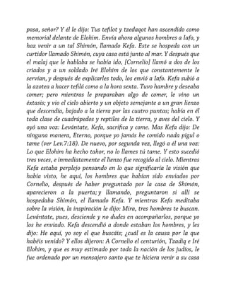 pasa, señor? Y él le dijo: Tus tefilot y tzedaqot han ascendido como
memorial delante de Elohim. Envía ahora algunos hombres a Iafo, y
haz venir a un tal Shimón, llamado Kefa. Este se hospeda con un
curtidor llamado Shimón, cuya casa está junto al mar. Y después que
el malaj que le hablaba se había ido, [Cornelio] llamó a dos de los
criados y a un soldado Iré Elohim de los que constantemente le
servían, y después de explicarles todo, los envió a Iafo. Kefa subió a
la azotea a hacer tefilá como a la hora sexta. Tuvo hambre y deseaba
comer; pero mientras le preparaban algo de comer, le vino un
éxtasis; y vio el cielo abierto y un objeto semejante a un gran lienzo
que descendía, bajado a la tierra por las cuatro puntas; había en él
toda clase de cuadrúpedos y reptiles de la tierra, y aves del cielo. Y
oyó una voz: Levántate, Kefa, sacrifica y come. Mas Kefa dijo: De
ninguna manera, Eterno, porque yo jamás he comido nada pigul o
tame (ver Lev.7:18). De nuevo, por segunda vez, llegó a él una voz:
Lo que Elohim ha hecho tahor, no lo llames tú tame. Y esto sucedió
tres veces, e inmediatamente el lienzo fue recogido al cielo. Mientras
Kefa estaba perplejo pensando en lo que significaría la visión que
había visto, he aquí, los hombres que habían sido enviados por
Cornelio, después de haber preguntado por la casa de Shimón,
aparecieron a la puerta; y llamando, preguntaron si allí se
hospedaba Shimón, el llamado Kefa. Y mientras Kefa meditaba
sobre la visión, la inspiración le dijo: Mira, tres hombres te buscan.
Levántate, pues, desciende y no dudes en acompañarlos, porque yo
los he enviado. Kefa descendió a donde estaban los hombres, y les
dijo: He aquí, yo soy el que buscáis; ¿cuál es la causa por la que
habéis venido? Y ellos dijeron: A Cornelio el centurión, Tzadiq e Iré
Elohim, y que es muy estimado por toda la nación de los judíos, le
fue ordenado por un mensajero santo que te hiciera venir a su casa

 