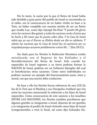 Por lo tanto, la razón por la que el Reino de Israel había
sido dividido y gran parte del pueblo de Israel se encontraba en
el exilio, era la consecuencia de no haber vivido en base a la
Torá, no haber cumplido con nuestra misión de ser un Reino
que irradie Luz, como dijo Iejezqel Ha-Navi “Y pondré Mi gloria
entre las naciones (ba-goim); y todas las naciones verán el juicio que
he hecho y Mi mano que he puesto sobre ellos. Y la Casa de Israel
sabrá que yo soy el Eterno su Elohim desde ese día en adelante. Y
sabrán las naciones que la Casa de Israel fue al cautiverio por su
iniquidad porque actuaron pérfidamente contra Mí…” (Eze.39:21).
Sin duda para los Neviím la Redención Mesiánica estaba
entrelazada con el Regreso de los E xiliados y el
Restablecimiento del Reino de Israel. Solo cuando los
esparcidos de Israel regresen a su tierra podrían formar la
NACION de Israel, podrían ser un Gobierno Ejemplar del cual
se beneficiarían otras naciones. Como seres individuales no
podrían mostrar un ejemplo del funcionamiento justo, ético y
moral, con que una nación debe conducirse.
En base a ello los Neviím hacen referencia de una LUZ (la
luz de la Torá que el Mashiaj y sus Discípulos irradian) que iría
entre las naciones anunciando la redención a los hijos de Israel
esparcidos. Como consecuencia de este anuncio a los israelitas
ENTRE LAS NACIONES, los Neviím también percibieron que
algunos gentiles se integrarían a Israel, dejarían de ser gentiles
y se integrarían al pueblo de Israel viviendo como hijos de Israel
(comprometidos a vivir la Torá), tal como dijo Ieshaiahu Ha-

 