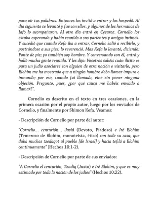 para oír tus palabras. Entonces los invitó a entrar y los hospedó. Al
día siguiente se levantó y fue con ellos, y algunos de los hermanos de
Iafo lo acompañaron. Al otro día entró en Cesarea. Cornelio los
estaba esperando y había reunido a sus parientes y amigos íntimos.
Y sucedió que cuando Kefa iba a entrar, Cornelio salió a recibirlo, y
postrándose a sus pies, lo reverenció. Mas Kefa lo levantó, diciendo:
Ponte de pie; yo también soy hombre. Y conversando con él, entró y
halló mucha gente reunida. Y les dijo: Vosotros sabéis cuán ilícito es
para un judío asociarse con alguien de otra nación o visitarlo, pero
Elohim me ha mostrado que a ningún hombre debo llamar impuro o
inmundo; por eso, cuando fui llamado, vine sin poner ninguna
objeción. Pregunto, pues, ¿por qué causa me habéis enviado a
llamar?".
Cornelio es descrito en el texto en tres ocasiones, en la
primera ocasión por el propio autor, luego por los enviados de
Cornelio, y finalmente por Shimon Kefa. Veamos:
- Descripción de Cornelio por parte del autor:
"Cornelio… centurión… Jasid (Devoto, Piadoso) e Iré Elohim
(Temeroso de Elohim, monoteísta, ético) con toda su casa, que
daba muchas tzedaqot al pueblo [de Israel] y hacia tefilá a Elohim
continuamente" (Hechos 10:1-2).
- Descripción de Cornelio por parte de sus enviados:
"A Cornelio el centurión, Tzadiq (Justo) e Iré Elohim, y que es muy
estimado por toda la nación de los judíos" (Hechos 10:22).

 