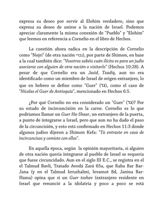 expresa su deseo por servir al Elohim verdadero, sino que
expresa su deseo de unirse a la nación de Israel. Podemos
apreciar claramente la misma conexión de "Pueblo" y "Elohim"
que leemos en referencia a Cornelio en el libro de Hechos.
La cuestión ahora radica en la descripción de Cornelio
como "Nojri" (de otra nación ‫ ,)נכרי‬por parte de Shimon, en base
a la cual también dice: "Vosotros sabéis cuán ilícito es para un judío
asociarse con alguien de otra nación o visitarlo" (Hechos 10:28). A
pesar de que Cornelio era un Jasid, Tzadiq, aun no era
identificado como un miembro de Israel de origen extranjero, lo
que en hebreo se define como "Guer" (‫ ,)גר‬como el caso de
"Nicolas el Guer de Antioquía", mencionado en Hechos 6:5.
¿Por qué Cornelio no era considerado un "Guer" (‫ ?)גר‬Por
su estado de incircuncisión en la carne. Cornelio es lo que
podríamos llamar un Guer Ha-Shaar, un extranjero de la puerta,
a punto de integrarse a Israel, pero que aun no ha dado el paso
de la circuncisión, y esto está confirmado en Hechos 11:3 donde
algunos judíos dijeron a Shimon Kefa: "Tú entraste en casa de
incircuncisos y comiste con ellos".
En aquella época, según la opinión mayoritaria, si alguien
de otra nación quería integrarse al pueblo de Israel se requería
que fuese circuncidado. Aun en el siglo III E.C., se registra en el
el Talmud Bavli, Tratado Avodá Zará 65a, que Raba Bar BarJana (y en el Talmud Ierushalmi, Ievamot 8d, Janina BarHama) opina que si un Guer toshav (extranjero residente en
Israel que renunció a la idolatría y poco a poco se está

 