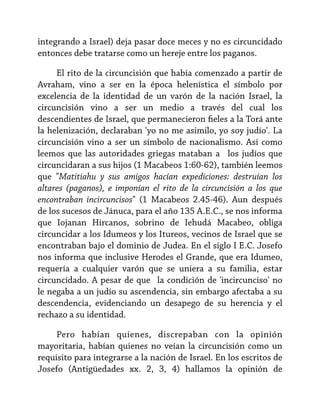 integrando a Israel) deja pasar doce meces y no es circuncidado
entonces debe tratarse como un hereje entre los paganos.
El rito de la circuncisión que había comenzado a partir de
Avraham, vino a ser en la época helenística el símbolo por
excelencia de la identidad de un varón de la nación Israel, la
circuncisión vino a ser un medio a través del cual los
descendientes de Israel, que permanecieron fieles a la Torá ante
la helenización, declaraban 'yo no me asimilo, yo soy judío'. La
circuncisión vino a ser un símbolo de nacionalismo. Así como
leemos que las autoridades griegas mataban a los judíos que
circuncidaran a sus hijos (1 Macabeos 1:60-62), también leemos
que "Matitiahu y sus amigos hacían expediciones: destruían los
altares (paganos), e imponían el rito de la circuncisión a los que
encontraban incircuncisos" (1 Macabeos 2.45-46). Aun después
de los sucesos de Jánuca, para el año 135 A.E.C., se nos informa
que Iojanan Hircanos, sobrino de Iehudá Macabeo, obliga
circuncidar a los Idumeos y los Itureos, vecinos de Israel que se
encontraban bajo el dominio de Judea. En el siglo I E.C. Josefo
nos informa que inclusive Herodes el Grande, que era Idumeo,
requería a cualquier varón que se uniera a su familia, estar
circuncidado. A pesar de que la condición de 'incircunciso' no
le negaba a un judío su ascendencia, sin embargo afectaba a su
descendencia, evidenciando un desapego de su herencia y el
rechazo a su identidad.
Pero habían quienes, discrepaban con la opinión
mayoritaria, habían quienes no veían la circuncisión como un
requisito para integrarse a la nación de Israel. En los escritos de
Josefo (Antigüedades xx. 2, 3, 4) hallamos la opinión de

 