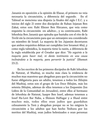 Jananiá en oposición a la opinión de Elazar, el primero no veía
necesaria la circuncisión, a diferencia del segundo. En el
Talmud se menciona una disputa (a finales del siglo I E.C. y a
inicios del siglo 2) entre dos discípulos de Raban Iojanan Ben
Zakai, estos son: Rabi Eliezer Ben Hircanos, que veía como
requisito la circuncisión -en adultos-, y su contrincante, Rabi
Iehoshúa Ben Jananiá que opinaba que bastaba con el rito de la
Tevilá sin la circuncisión para que un extranjero sea considerado
un miembro de Israel. La mayoría de los Jajamim decretaron
que ambos requisitos debían ser cumplidos (ver Ievamot 46a), y
como regla talmúdica, la mayoría tiene la razón, a diferencia de
la regla establecida por el Creador que dice: “No seguirás a la
mayoría para hacer mal, ni darás testimonio en una causa
inclinándote a la mayoría, para pervertir la justicia” (Shemot
23.2).
En los escritos de los primeros discípulos de Rabi Iehoshúa
de Natzrat, el Mashiaj, es mucho más clara la evidencia de
muchos mas maestros que abogaban para que la circuncisión no
fuese obligatoria para un adulto, tenemos a todos los Shlujim
del Mashiaj, estos son el grupo de Los Doce Shlujim, más los
setenta Shlujim, ademas de ellos tenemos a los Zequenim (los
Lidres de la Comunidad en Jerusalen), entre ellos al hermano
de Iehoshúa de Natzrat, Iaaqov Ben Iosef, ademas tenemos a
Iosef Ha-Levi Bar Naba, a Shimon HaNagar y a Shaul entre
muchos más, todos ellos eran judíos que guardaban
celosamente la Torá y abogaban porque no se les exigiera la
circuncisión a los adultos que han hecho Teshuva por los
meritos del Mashiaj, sean judíos helenizados o sean personas

 