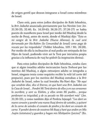 de origen gentil que desean integrarse a Israel como miembros
de Israel.
Claro está, para estos judíos discípulos de Rabi Iehoshúa,
la Brit Jadashá anunciada previamente por los Neviím (ver Jer.
31.30-33; 32.40; Ez. 16.59-63; 36.26-27; 37.26-27) se había
puesto de manifiesto para Israel por medio del Mashiaj desde la
noche de Pesaj, antes de morir, donde el Mashiaj dijo: “Esta es
mi sangre de la Brit Jadashá (Nueva Alianza), la cual será
derramada por Ha-Rabim (la Comunidad de Israel) como paga de
rescate por las iniquidades" (Toldot Iehoshúa, 109 / Mt. 26:28).
Por medio de ella la inclinación al mal podía ser extirpada de los
Hijos de Israel, pudiendo vivir así la Torá por iniciativa propia
gracias a la influencia de ruaj ha-qódesh (la inspiración divina).
Para estos judíos discípulos de Rabi Iehoshúa, estaba claro
que si algún israelita adulto incircunciso hacía Teshuvá por los
meritos del Mashiaj, o algún extranjero adulto se integraba a
Israel, ninguno tenía como requisito recibir la milá (el corte del
prepucio), pues por los meritos del Mashiaj entraban a la Brit
Jadashá de Israel, sobre la cual Irmiahu Ha-Navi dijo: "He aquí
que vendrán días, dice el Eterno, en que haré una Brit Jadashá con
la Casa de Israel… Pondré Mi Torá dentro de ellos y en sus corazones
la escribiré, y seré su Elohim, y ellos serán Mi pueblo… porque
perdonaré su iniquidad, y de su pecado no Me acordaré más" (Jer.
31:30-33), y como también dijo el Profeta Iejezqel: “Les daré un
nuevo corazón y pondré una nueva Ruaj dentro de ustedes, y quitaré
de la carne de ustedes el corazón de piedra y les daré un corazón de
carne. Y pondré dentro de vosotros Mi Ruaj y haré que anden en Mis
Juqim (estatutos) y guarden y hagan mis Mishpatim (juicios)” (Ez.

 
