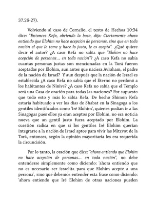 37.26-27).
Volviendo al caso de Cornelio, el texto de Hechos 10:34
dice: "Entonces Kefa, abriendo la boca, dijo: Ciertamente ahora
entiendo que Elohim no hace acepción de personas, sino que en toda
nación el que le teme y hace lo justo, le es acepto". ¿Qué quiere
decir el autor? ¿A caso Kefa no sabía que "Elohim no hace
acepción de personas… en toda nación"? ¿A caso Kefa no sabía
cuantas personas justas son mencionadas en la Torá fueron
aceptadas por Elohim, aun antes que naciera Avraham, el padre
de la nación de Israel? Y aun después que la nación de Israel es
establecida ¿A caso Kefa no sabía que el Eterno no perdonó a
los habitantes de Ninive? ¿A caso Kefa no sabía que el Templo
será una Casa de oración para todas las naciones? Por supuesto
que todo esto y más lo sabía Kefa. De hecho Shimon Kefa
estaría habituado a ver los días de Shabat en la Sinagoga a los
gentiles identificados como 'Iré Elohim', quienes podían ir a las
Sinagogas pues ellos ya eran aceptos por Elohim, no era noticia
nueva que un gentil justo fuera aceptado por Elohim. La
cuestión radica en que si los gentiles Iré Elohim querían
integrarse a la nación de Israel aptos para vivir las Mitzvot de la
Torá, entonces, según la opinión mayoritaria les era requerida
la circuncisión.
Por lo tanto, la oración que dice: "ahora entiendo que Elohim
no hace acepción de personas… en toda nación", no debe
entenderse simplemente como diciendo: 'ahora entiendo que
no es necesario ser israelita para que Elohim acepte a una
persona', sino que debemos entender esta frase como diciendo:
'ahora entiendo que Iré Elohim de otras naciones pueden

 