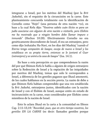 integrarse a Israel, por los méritos del Mashiaj (por la Brit
Jadashá), sin el requisito de la circuncisión en la carne. Este
planteamiento concuerda totalmente con la identificación de
Cornelio como "Nojri" (una persona de otra nación ‫ ,)נכרי‬en
base a la cual Kefa dijo: "Vosotros sabéis cuán ilícito es para un
judío asociarse con alguien de otra nación o visitarlo, pero Elohim
me ha mostrado que a ningún hombre debo llamar impuro o
inmundo" (Hechos 10:28). Efectivamente Cornelio no era
genéticamente descendiente de Israel, él era un extranjero, pero
como dijo Ieshaiahu Ha-Navi, en los días del Mashiaj "cuando el
Eterno tenga compasión de Iaaqov, escoja de nuevo a Israel y los
establezca en su propia tierra, entonces se le juntará el Guer
(extranjero) y se unirá a la casa de Iaaqov" (Isa. 14.1).
En base a esta percepción es que comprendemos la razón
del por qué Shimon Kefa le habla a alguien de origen extranjero
sobre la Redención de Israel y la expiación de las iniquidades
por meritos del Mashiaj, temas que solo le corresponden a
Israel, a diferencia de los gentiles paganos que Shaul amonestó,
de los cuales hablamos en la sección previa. La razón de debe a
que Shimon Kefa habían comprendido que una vez establecida
la Brit Jadashá, extranjeros justos, identificados con la nación
de Israel y con el Elohim de Israel, aunque estén en estado de
incircuncisión en la carne, eran considerados por Elohim como
miembros de la nación de Israel.
Esto lo aclara Shaul en la carta a la comunidad en Efesos
Cap. 2.11-13,19: "Recordad, pues, que en otro tiempo vosotros, los
gentiles EN LA CARNE (es decir: llamados gentiles porque

 