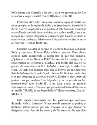 Kefa asume que Cornelio y los de su casa no ignoran quien fue
Iehoshúa y lo que sucedió con él" (Hechos 10:36-38).
Continua diciendo: "nosotros somos testigos de todas las
cosas que hizo en la región de Judea y en Ierushalaim. Y también le
dieron muerte, colgándole en un madero. A éste Elohim le levantó al
tercer día y le concedió hacerse visible, no a todo el pueblo, sino a los
testigos que fueron escogidos de antemano por Elohim, es decir, a
nosotros que comimos y bebimos con él después que resucitó de entre
los muertos" (Hechos 10:38-41).
Cornelio no sabía el porque se le ordenó localizar a Shimon
Kefa, y tampoco Shimon Kefa sabía el porque. Pero ahora
Shimon Kefa comprende la razón por la que fue llamado,
¿Quién es cual es Shimon Kefa? Es uno de los testigos de la
resurrección de Iehoshúa el Mashiaj, por medio del cual se ha
puesto de manifiesta la Brit Jadashá, como dijo Irmiahu HaNavi: "He aquí que vendrán días, dice el Eterno, en que haré una
Brit Jadashá con la Casa de Israel… Pondré Mi Torá dentro de ellos
y en sus corazones la escribiré, y seré su Elohim, y ellos serán Mi
pueblo… porque perdonaré su iniquidad, y de su pecado no Me
acordaré más" (Jer. 31:30-33), y en base a esto se enseñó:
"Llamarás su nombre Iehoshúa, porque redimirá/salvará/liberará a
mi pueblo (ISRAEL) de sus Iniquidades" (Toldot Iehoshúa, Cap. 2 /
Mt.1.21).
Esto queda confirmado por las palabras que continua
diciendo Kefa a Cornelio: "Y nos mandó anunciar al pueblo, y
declamar solemnemente que este Iehoshúa es el que Elohim ha
designado como Juez de los vivos y de los muertos. De éste dan

 