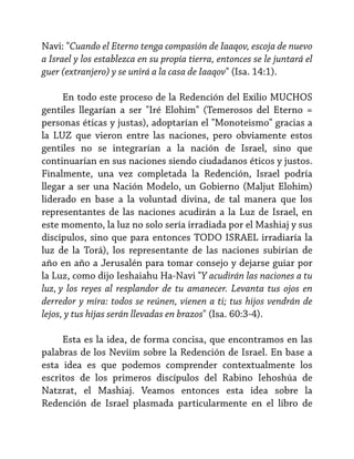 Navi: "Cuando el Eterno tenga compasión de Iaaqov, escoja de nuevo
a Israel y los establezca en su propia tierra, entonces se le juntará el
guer (extranjero) y se unirá a la casa de Iaaqov" (Isa. 14:1).
En todo este proceso de la Redención del Exilio MUCHOS
gentiles llegarían a ser "Iré Elohim" (Temerosos del Eterno =
personas éticas y justas), adoptarían el "Monoteismo" gracias a
la LUZ que vieron entre las naciones, pero obviamente estos
gentiles no se integrarían a la nación de Israel, sino que
continuarían en sus naciones siendo ciudadanos éticos y justos.
Finalmente, una vez completada la Redención, Israel podría
llegar a ser una Nación Modelo, un Gobierno (Maljut Elohim)
liderado en base a la voluntad divina, de tal manera que los
representantes de las naciones acudirán a la Luz de Israel, en
este momento, la luz no solo sería irradiada por el Mashiaj y sus
discípulos, sino que para entonces TODO ISRAEL irradiaría la
luz de la Torá), los representante de las naciones subirían de
año en año a Jerusalén para tomar consejo y dejarse guiar por
la Luz, como dijo Ieshaiahu Ha-Navi "Y acudirán las naciones a tu
luz, y los reyes al resplandor de tu amanecer. Levanta tus ojos en
derredor y mira: todos se reúnen, vienen a ti; tus hijos vendrán de
lejos, y tus hijas serán llevadas en brazos" (Isa. 60:3-4).
Esta es la idea, de forma concisa, que encontramos en las
palabras de los Neviím sobre la Redención de Israel. En base a
esta idea es que podemos comprender contextualmente los
escritos de los primeros discípulos del Rabino Iehoshúa de
Natzrat, el Mashiaj. Veamos entonces esta idea sobre la
Redención de Israel plasmada particularmente en el libro de

 