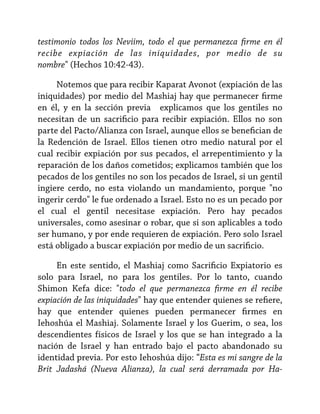 testimonio todos los Neviim, todo el que permanezca firme en él
recibe expiación de las iniquidades, por medio de su
nombre" (Hechos 10:42-43).
Notemos que para recibir Kaparat Avonot (expiación de las
iniquidades) por medio del Mashiaj hay que permanecer firme
en él, y en la sección previa explicamos que los gentiles no
necesitan de un sacrificio para recibir expiación. Ellos no son
parte del Pacto/Alianza con Israel, aunque ellos se benefician de
la Redención de Israel. Ellos tienen otro medio natural por el
cual recibir expiación por sus pecados, el arrepentimiento y la
reparación de los daños cometidos; explicamos también que los
pecados de los gentiles no son los pecados de Israel, si un gentil
ingiere cerdo, no esta violando un mandamiento, porque "no
ingerir cerdo" le fue ordenado a Israel. Esto no es un pecado por
el cual el gentil necesitase expiación. Pero hay pecados
universales, como asesinar o robar, que si son aplicables a todo
ser humano, y por ende requieren de expiación. Pero solo Israel
está obligado a buscar expiación por medio de un sacrificio.
En este sentido, el Mashiaj como Sacrificio Expiatorio es
solo para Israel, no para los gentiles. Por lo tanto, cuando
Shimon Kefa dice: "todo el que permanezca firme en él recibe
expiación de las iniquidades" hay que entender quienes se refiere,
hay que entender quienes pueden permanecer firmes en
Iehoshúa el Mashiaj. Solamente Israel y los Guerim, o sea, los
descendientes físicos de Israel y los que se han integrado a la
nación de Israel y han entrado bajo el pacto abandonado su
identidad previa. Por esto Iehoshúa dijo: “Esta es mi sangre de la
Brit Jadashá (Nueva Alianza), la cual será derramada por Ha-

 