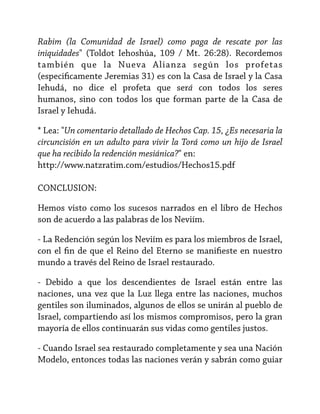 Rabim (la Comunidad de Israel) como paga de rescate por las
iniquidades" (Toldot Iehoshúa, 109 / Mt. 26:28). Recordemos
también que la Nueva Alianza según los profetas
(especificamente Jeremias 31) es con la Casa de Israel y la Casa
Iehudá, no dice el profeta que será con todos los seres
humanos, sino con todos los que forman parte de la Casa de
Israel y Iehudá.
* Lea: "Un comentario detallado de Hechos Cap. 15, ¿Es necesaria la
circuncisión en un adulto para vivir la Torá como un hijo de Israel
que ha recibido la redención mesiánica?" en:
http://www.natzratim.com/estudios/Hechos15.pdf
CONCLUSION:
Hemos visto como los sucesos narrados en el libro de Hechos
son de acuerdo a las palabras de los Neviím.
- La Redención según los Neviím es para los miembros de Israel,
con el fin de que el Reino del Eterno se manifieste en nuestro
mundo a través del Reino de Israel restaurado.
- Debido a que los descendientes de Israel están entre las
naciones, una vez que la Luz llega entre las naciones, muchos
gentiles son iluminados, algunos de ellos se unirán al pueblo de
Israel, compartiendo así los mismos compromisos, pero la gran
mayoría de ellos continuarán sus vidas como gentiles justos.
- Cuando Israel sea restaurado completamente y sea una Nación
Modelo, entonces todas las naciones verán y sabrán como guiar

 
