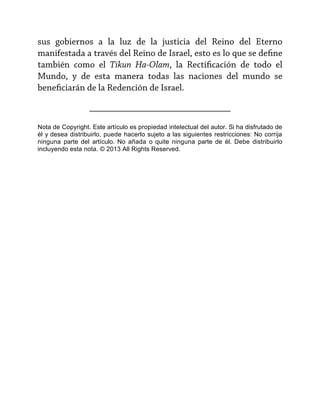 sus gobiernos a la luz de la justicia del Reino del Eterno
manifestada a través del Reino de Israel, esto es lo que se define
también como el Tikun Ha-Olam, la Rectificación de todo el
Mundo, y de esta manera todas las naciones del mundo se
beneficiarán de la Redención de Israel.
______________________________
Nota de Copyright. Este artículo es propiedad intelectual del autor. Si ha disfrutado de
él y desea distribuirlo, puede hacerlo sujeto a las siguientes restricciones: No corrija
ninguna parte del artículo. No añada o quite ninguna parte de él. Debe distribuirlo
incluyendo esta nota. © 2013 All Rights Reserved.

 