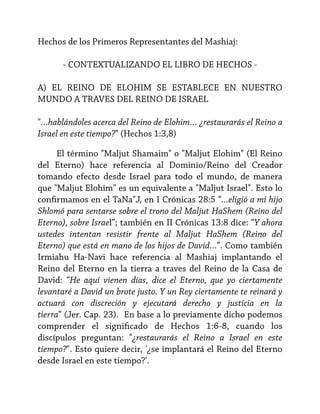 Hechos de los Primeros Representantes del Mashiaj:
- CONTEXTUALIZANDO EL LIBRO DE HECHOS A) EL REINO DE ELOHIM SE ESTABLECE EN NUESTRO
MUNDO A TRAVES DEL REINO DE ISRAEL
"…hablándoles acerca del Reino de Elohim… ¿restaurarás el Reino a
Israel en este tiempo?" (Hechos 1:3,8)
El término "Maljut Shamaim" o "Maljut Elohim" (El Reino
del Eterno) hace referencia al Dominio/Reino del Creador
tomando efecto desde Israel para todo el mundo, de manera
que "Maljut Elohim" es un equivalente a "Maljut Israel". Esto lo
confirmamos en el TaNa"J, en I Crónicas 28:5 “...eligió a mi hijo
Shlomó para sentarse sobre el trono del Maljut HaShem (Reino del
Eterno), sobre Israel”; también en II Crónicas 13:8 dice: “Y ahora
ustedes intentan resistir frente al Maljut HaShem (Reino del
Eterno) que está en mano de los hijos de David…”. Como también
Irmiahu Ha-Navi hace referencia al Mashiaj implantando el
Reino del Eterno en la tierra a traves del Reino de la Casa de
David: “He aquí vienen días, dice el Eterno, que yo ciertamente
levantaré a David un brote justo. Y un Rey ciertamente te reinará y
actuará con discreción y ejecutará derecho y justicia en la
tierra” (Jer. Cap. 23). En base a lo previamente dicho podemos
comprender el significado de Hechos 1:6-8, cuando los
discípulos preguntan: "¿restaurarás el Reino a Israel en este
tiempo?". Esto quiere decir, '¿se implantará el Reino del Eterno
desde Israel en este tiempo?'.

 