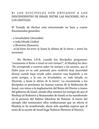 B) LOS DISCIPULOS SON ENVIADOS A LOS
DESCENDIENTES DE ISRAEL ENTRE LAS NACIONES, NO A
LOS GENTILES.
El Tratado de Hechos está estructurado en base a cuatro
Encomiendas generales:
- a Ierushaláim (Jerusalén)
- a toda Iehudá (Judea)
- a Shomrón (Samaria)
- ve'ad ketze ha-aretz (y hasta lo último de la tierra = entre las
naciones)
En Hechos 1:6-8, cuando los discípulos preguntan:
"restaurarás el Reino a Israel en este tiempo?", el Mashiaj les dice:
"No corresponde a vosotros saber los tiempos o las sazones, que el
Padre puso en su sola potestad; pero recibiréis koaj (autoridad
divina) cuando haya venido sobre vosotros ruaj haqódesh; y me
seréis testigos, a la vez, en Ierushaláim, en toda Iehudá, en
Shomrón, y hasta lo último de la tierra". La encomienda a los
discípulos es proclamar las buenas nuevas de la Redención de
Israel, con miras a la implantación del Reino del Eterno a traves
del gobierno de Israel, siendo ellos mismos los testigos de que el
Mashiaj (el Redentor y Restaurador de Israel) se ha manifestado
en la persona del Rabino Iehoshúa de Natzrat. A través del
ejemplo (del testimonio) ellos evidenciarían que en efecto el
Mashiaj se ha manifestado, ahora solo quedaba esperar que el
resto de la nación de Israel haga Teshuva (Retorne al Eterno).

 