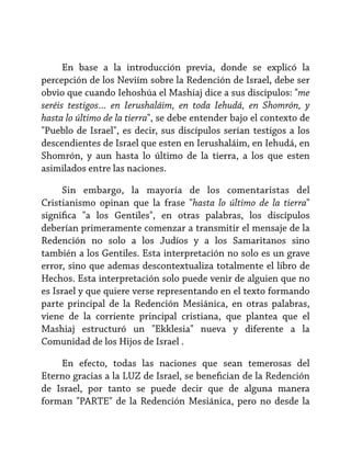 En base a la introducción previa, donde se explicó la
percepción de los Neviím sobre la Redención de Israel, debe ser
obvio que cuando Iehoshúa el Mashiaj dice a sus discípulos: "me
seréis testigos… en Ierushaláim, en toda Iehudá, en Shomrón, y
hasta lo último de la tierra", se debe entender bajo el contexto de
"Pueblo de Israel", es decir, sus discípulos serían testigos a los
descendientes de Israel que esten en Ierushaláim, en Iehudá, en
Shomrón, y aun hasta lo último de la tierra, a los que esten
asimilados entre las naciones.
Sin embargo, la mayoría de los comentaristas del
Cristianismo opinan que la frase "hasta lo último de la tierra"
significa "a los Gentiles", en otras palabras, los discípulos
deberían primeramente comenzar a transmitir el mensaje de la
Redención no solo a los Judíos y a los Samaritanos sino
también a los Gentiles. Esta interpretación no solo es un grave
error, sino que ademas descontextualiza totalmente el libro de
Hechos. Esta interpretación solo puede venir de alguien que no
es Israel y que quiere verse representando en el texto formando
parte principal de la Redención Mesiánica, en otras palabras,
viene de la corriente principal cristiana, que plantea que el
Mashiaj estructuró un "Ekklesia" nueva y diferente a la
Comunidad de los Hijos de Israel .
En efecto, todas las naciones que sean temerosas del
Eterno gracias a la LUZ de Israel, se benefician de la Redención
de Israel, por tanto se puede decir que de alguna manera
forman "PARTE" de la Redención Mesiánica, pero no desde la

 