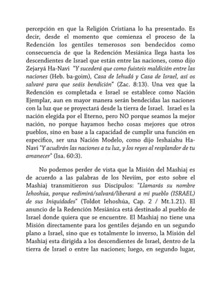 percepción en que la Religión Cristiana lo ha presentado. Es
decir, desde el momento que comienza el proceso de la
Redención los gentiles temerosos son bendecidos como
consecuencia de que la Redención Mesiánica llega hasta los
descendientes de Israel que están entre las naciones, como dijo
Zejaryá Ha-Navi “Y sucederá que como fuisteis maldición entre las
naciones (Heb. ba-goim), Casa de Iehudá y Casa de Israel, así os
salvaré para que seáis bendición” (Zac. 8:13). Una vez que la
Redención es completada e Israel se establece como Nación
Ejemplar, aun en mayor manera serán bendecidas las naciones
con la luz que se proyectará desde la tierra de Israel. Israel es la
nación elegida por el Eterno, pero NO porque seamos la mejor
nación, no porque hayamos hecho cosas mejores que otros
pueblos, sino en base a la capacidad de cumplir una función en
especifico, ser una Nación Modelo, como dijo Ieshaiahu HaNavi "Y acudirán las naciones a tu luz, y los reyes al resplandor de tu
amanecer" (Isa. 60:3).
No podemos perder de vista que la Misión del Mashiaj es
de acuerdo a las palabras de los Neviím, por esto sobre el
Mashiaj transmitieron sus Discípulos: "Llamarás su nombre
Iehoshúa, porque redimirá/salvará/liberará a mi pueblo (ISRAEL)
de sus Iniquidades" (Toldot Iehoshúa, Cap. 2 / Mt.1.21). El
anuncio de la Redención Mesiánica está destinado al pueblo de
Israel donde quiera que se encuentre. El Mashiaj no tiene una
Misión directamente para los gentiles dejando en un segundo
plano a Israel, sino que es totalmente lo inverso, la Misión del
Mashiaj esta dirigida a los descendientes de Israel, dentro de la
tierra de Israel o entre las naciones; luego, en segundo lugar,

 