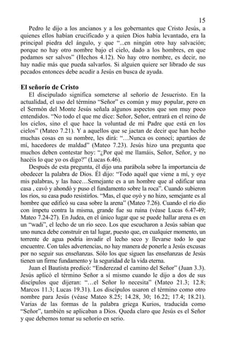 15
Pedro le dijo a los ancianos y a los gobernantes que Cristo Jesús, a
quienes ellos habían crucificado y a quien Dios había levantado, era la
principal piedra del ángulo, y que “...en ningún otro hay salvación;
porque no hay otro nombre bajo el cielo, dado a los hombres, en que
podamos ser salvos” (Hechos 4.12). No hay otro nombre, es decir, no
hay nadie más que pueda salvarlos. Si alguien quiere ser librado de sus
pecados entonces debe acudir a Jesús en busca de ayuda.
El señorío de Cristo
El discipulado significa someterse al señorío de Jesucristo. En la
actualidad, el uso del término “Señor” es común y muy popular, pero en
el Sermón del Monte Jesús señala algunos aspectos que son muy poco
entendidos. “No todo el que me dice: Señor, Señor, entrará en el reino de
los cielos, sino el que hace la voluntad de mi Padre que está en los
cielos” (Mateo 7.21). Y a aquellos que se jactan de decir que han hecho
muchas cosas en su nombre, les dirá: “…Nunca os conocí; apartáos de
mí, hacedores de maldad” (Mateo 7.23). Jesús hizo una pregunta que
muchos deben contestar hoy: “¿Por qué me llamáis, Señor, Señor, y no
hacéis lo que yo os digo?” (Lucas 6.46).
Después de esta pregunta, él dijo una parábola sobre la importancia de
obedecer la palabra de Dios. Él dijo: “Todo aquél que viene a mí, y oye
mis palabras, y las hace…Semejante es a un hombre que al edificar una
casa , cavó y ahondó y puso el fundamento sobre la roca”. Cuando subieron
los ríos, su casa pudo resistirlos. “Mas, el que oyó y no hizo, semejante es al
hombre que edificó su casa sobre la arena” (Mateo 7.26). Cuando el río dio
con ímpetu contra la misma, grande fue su ruina (véase Lucas 6.47-49;
Mateo 7.24-27). En Judea, en el único lugar que se puede hallar arena es en
un “wadi”, el lecho de un río seco. Los que escucharon a Jesús sabían que
uno nunca debe construír en tal lugar, puesto que, en cualquier momento, un
torrente de agua podría invadir el lecho seco y llevarse todo lo que
encuentre. Con tales advertencias, no hay manera de ponerle a Jesús excusas
por no seguir sus enseñanzas. Sólo los que siguen las enseñanzas de Jesús
tienen un firme fundamento y la seguridad de la vida eterna.
Juan el Bautista predicó: “Enderezad el camino del Señor” (Juan 3.3).
Jesús aplicó el término Señor a sí mismo cuando le dijo a dos de sus
discípulos que dijeran: “…el Señor lo necesita” (Mateo 21.3; 12.8;
Marcos 11.3; Lucas 19.31). Los discípulos usaron el término como otro
nombre para Jesús (véase Mateo 8.25; 14.28, 30; 16.22; 17.4; 18.21).
Varias de las formas de la palabra griega Kurios, traducida como
“Señor”, también se aplicaban a Dios. Queda claro que Jesús es el Señor
y que debemos tomar su señorío en serio.
 