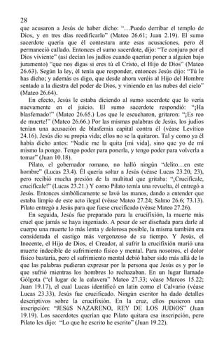 28
que acusaron a Jesús de haber dicho: “…Puedo derribar el templo de
Dios, y en tres días reedificarlo” (Mateo 26.61; Juan 2.19). El sumo
sacerdote quería que él contestara ante esas acusaciones, pero él
permaneció callado. Entonces el sumo sacerdote, dijo: “Te conjuro por el
Dios viviente” (así decían los judíos cuando querían poner a alguien bajo
juramento) “que nos digas si eres tú el Cristo, el Hijo de Dios” (Mateo
26.63). Según la ley, él tenía que responder, entonces Jesús dijo: “Tú lo
has dicho; y además os digo, que desde ahora veréis al Hijo del Hombre
sentado a la diestra del poder de Dios, y viniendo en las nubes del cielo”
(Mateo 26.64).
En efecto, Jesús le estaba diciendo al sumo sacerdote que lo vería
nuevamente en el juicio. El sumo sacerdote respondió: “¡Ha
blasfemado!” (Mateo 26.65.) Los que le escucharon, gritaron: “¡Es reo
de muerte!” (Mateo 26.66.) Por las mismas palabras de Jesús, los judíos
tenían una acusación de blasfemia capital contra él (véase Levítico
24.16). Jesús dio su propia vida; ellos no se la quitaron. Tal y como ya él
había dicho antes: “Nadie me la quita [mi vida], sino que yo de mí
mismo la pongo. Tengo poder para ponerla, y tengo poder para volverla a
tomar” (Juan 10.18).
Pilato, el gobernador romano, no halló ningún “delito…en este
hombre” (Lucas 23.4). Él quería soltar a Jesús (véase Lucas 23.20, 23),
pero recibió mucha presión de la multitud que gritaba: “¡Crucifícale,
crucifícale!” (Lucas 23.21.) Y como Pilato temía una revuelta, él entregó a
Jesús. Entonces simbólicamente se lavó las manos, dando a entender que
estaba limpio de este acto ilegal (véase Mateo 27.24; Salmo 26.6; 73.13).
Pilato entregó a Jesús para que fuese crucificado (véase Mateo 27.26).
En seguida, Jesús fue preparado para la crucifixión, la muerte más
cruel que jamás se haya ingeniado. A pesar de ser diseñada para darle al
cuerpo una muerte lo más lenta y dolorosa posible, la misma también era
considerada el castigo más vergonzoso de su tiempo. Y Jesús, el
Inocente, el Hijo de Dios, el Creador, al sufrir la crucifixión murió una
muerte indecible de sufrimiento físico y mental. Para nosotros, el dolor
físico bastaría, pero el sufrimiento mental debió haber sido más allá de lo
que las palabras pudieran expresar por la persona que Jesús es y por lo
que sufrió mientras los hombres lo rechazaban. En un lugar llamado
Gólgota (“el lugar de la calavera” Mateo 27.33; véase Marcos 15.22;
Juan 19.17), el cual Lucas identificó en latín como el Calvario (véase
Lucas 23.33), Jesús fue crucificado. Ningún escritor ha dado detalles
descriptivos sobre la crucifixión. En la cruz, ellos pusieron una
inscripción: “JESúS NAZARENO, REY DE LOS JUDíOS” (Juan
19.19). Los sacerdotes querían que Pilato quitara esa inscripción, pero
Pilato les dijo: “Lo que he escrito he escrito” (Juan 19.22).
 