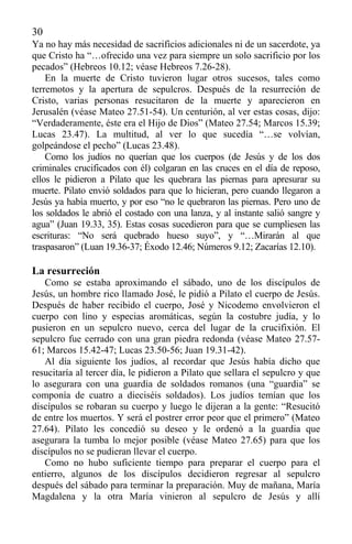 30
Ya no hay más necesidad de sacrificios adicionales ni de un sacerdote, ya
que Cristo ha “…ofrecido una vez para siempre un solo sacrificio por los
pecados” (Hebreos 10.12; véase Hebreos 7.26-28).
En la muerte de Cristo tuvieron lugar otros sucesos, tales como
terremotos y la apertura de sepulcros. Después de la resurreción de
Cristo, varias personas resucitaron de la muerte y aparecieron en
Jerusalén (véase Mateo 27.51-54). Un centurión, al ver estas cosas, dijo:
“Verdaderamente, éste era el Hijo de Dios” (Mateo 27.54; Marcos 15.39;
Lucas 23.47). La multitud, al ver lo que sucedía “…se volvían,
golpeándose el pecho” (Lucas 23.48).
Como los judíos no querían que los cuerpos (de Jesús y de los dos
criminales crucificados con él) colgaran en las cruces en el día de reposo,
ellos le pidieron a Pilato que les quebrara las piernas para apresurar su
muerte. Pilato envió soldados para que lo hicieran, pero cuando llegaron a
Jesús ya había muerto, y por eso “no le quebraron las piernas. Pero uno de
los soldados le abrió el costado con una lanza, y al instante salió sangre y
agua” (Juan 19.33, 35). Estas cosas sucedieron para que se cumpliesen las
escrituras: “No será quebrado hueso suyo”, y “…Mirarán al que
traspasaron” (Luan 19.36-37; Éxodo 12.46; Números 9.12; Zacarías 12.10).
La resurreción
Como se estaba aproximando el sábado, uno de los discípulos de
Jesús, un hombre rico llamado José, le pidió a Pilato el cuerpo de Jesús.
Después de haber recibido el cuerpo, José y Nicodemo envolvieron el
cuerpo con lino y especias aromáticas, según la costubre judía, y lo
pusieron en un sepulcro nuevo, cerca del lugar de la crucifixión. El
sepulcro fue cerrado con una gran piedra redonda (véase Mateo 27.57-
61; Marcos 15.42-47; Lucas 23.50-56; Juan 19.31-42).
Al día siguiente los judíos, al recordar que Jesús había dicho que
resucitaría al tercer día, le pidieron a Pilato que sellara el sepulcro y que
lo asegurara con una guardia de soldados romanos (una “guardia” se
componía de cuatro a dieciséis soldados). Los judíos temían que los
discípulos se robaran su cuerpo y luego le dijeran a la gente: “Resucitó
de entre los muertos. Y será el postrer error peor que el primero” (Mateo
27.64). Pilato les concedió su deseo y le ordenó a la guardia que
asegurara la tumba lo mejor posible (véase Mateo 27.65) para que los
discípulos no se pudieran llevar el cuerpo.
Como no hubo suficiente tiempo para preparar el cuerpo para el
entierro, algunos de los discípulos decidieron regresar al sepulcro
después del sábado para terminar la preparación. Muy de mañana, María
Magdalena y la otra María vinieron al sepulcro de Jesús y allí
 