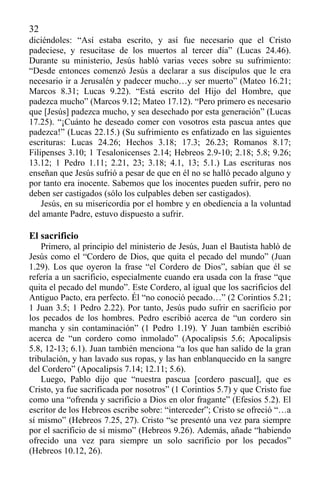 32
diciéndoles: “Así estaba escrito, y así fue necesario que el Cristo
padeciese, y resucitase de los muertos al tercer día” (Lucas 24.46).
Durante su ministerio, Jesús habló varias veces sobre su sufrimiento:
“Desde entonces comenzó Jesús a declarar a sus discípulos que le era
necesario ir a Jerusalén y padecer mucho…y ser muerto” (Mateo 16.21;
Marcos 8.31; Lucas 9.22). “Está escrito del Hijo del Hombre, que
padezca mucho” (Marcos 9.12; Mateo 17.12). “Pero primero es necesario
que [Jesús] padezca mucho, y sea desechado por esta generación” (Lucas
17.25). “¡Cuánto he deseado comer con vosotros esta pascua antes que
padezca!” (Lucas 22.15.) (Su sufrimiento es enfatizado en las siguientes
escrituras: Lucas 24.26; Hechos 3.18; 17.3; 26.23; Romanos 8.17;
Filipenses 3.10; 1 Tesalonicenses 2.14; Hebreos 2.9-10; 2.18; 5.8; 9.26;
13.12; 1 Pedro 1.11; 2.21, 23; 3.18; 4.1, 13; 5.1.) Las escrituras nos
enseñan que Jesús sufrió a pesar de que en él no se halló pecado alguno y
por tanto era inocente. Sabemos que los inocentes pueden sufrir, pero no
deben ser castigados (sólo los culpables deben ser castigados).
Jesús, en su misericordia por el hombre y en obediencia a la voluntad
del amante Padre, estuvo dispuesto a sufrir.
El sacrificio
Primero, al principio del ministerio de Jesús, Juan el Bautista habló de
Jesús como el “Cordero de Dios, que quita el pecado del mundo” (Juan
1.29). Los que oyeron la frase “el Cordero de Dios”, sabían que él se
refería a un sacrificio, especialmente cuando era usada con la frase “que
quita el pecado del mundo”. Este Cordero, al igual que los sacrificios del
Antiguo Pacto, era perfecto. Él “no conoció pecado…” (2 Corintios 5.21;
1 Juan 3.5; 1 Pedro 2.22). Por tanto, Jesús pudo sufrir en sacrificio por
los pecados de los hombres. Pedro escribió acerca de “un cordero sin
mancha y sin contaminación” (1 Pedro 1.19). Y Juan también escribió
acerca de “un cordero como inmolado” (Apocalipsis 5.6; Apocalipsis
5.8, 12-13; 6.1). Juan también menciona “a los que han salido de la gran
tribulación, y han lavado sus ropas, y las han enblanquecido en la sangre
del Cordero” (Apocalipsis 7.14; 12.11; 5.6).
Luego, Pablo dijo que “nuestra pascua [cordero pascual], que es
Cristo, ya fue sacrificada por nosotros” (1 Corintios 5.7) y que Cristo fue
como una “ofrenda y sacrificio a Dios en olor fragante” (Efesios 5.2). El
escritor de los Hebreos escribe sobre: “interceder”; Cristo se ofreció “…a
sí mismo” (Hebreos 7.25, 27). Cristo “se presentó una vez para siempre
por el sacrificio de sí mismo” (Hebreos 9.26). Además, añade “habiendo
ofrecido una vez para siempre un solo sacrificio por los pecados”
(Hebreos 10.12, 26).
 
