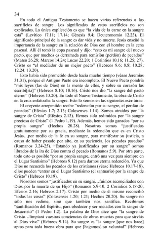 34
En todo el Antiguo Testamento se hacen varias referencias a los
sacrificios de sangre. Los significados de estos sacrificios no son
explicados. La única explicación es que “la vida de la carne en la sangre
está” (Levítico 17.11; 17.14; Génesis 9.4; Deuteronomio 12.23). El
significado principal de la sangre es dar vida y no muerte. Jesús enseñó la
importancia de la sangre en la relación de Dios con el hombre en la cena
pascual. Allí él tomó la copa pascual y dijo: “esto es mi sangre del nuevo
pacto, que por muchos es derramada para remisión (perdón) de pecados”
(Mateo 26.28; Marcos 14.24; Lucas 22.20; 1 Corintios 10.16; 11.25; 27).
Cristo es “el mediador de un mejor pacto” (Hebreos 8.6; 8.8; 10.28;
12.24; 13.20).
Esto había sido prometido desde hacía mucho tiempo (véase Jeremías
31.31), porque el Antiguo Pacto era incompleto. El Nuevo Pacto pondría
“mis leyes (las de Dios) en la mente de ellos, y sobre su corazón las
escribi[ría]” (Hebreos 8.10; 10.16). Cristo nos dio “la sangre del pacto
eterno” (Hebreos 13.20). En todo el Nuevo Testamento, la obra de Cristo
en la cruz enfatizaba la sangre. Esto lo vemos en las siguientes escrituras:
El creyente arrepentido recibe “redención por su sangre, el perdón de
pecados” (Efesios 1.7; 2.13; Colosenses 1.14). Somos atraidos por “la
sangre de Cristo” (Efesios 2.13). Hemos sido redimidos por “la sangre
preciosa de Cristo” (1 Pedro 1.19). Además, hemos sido ganados “por su
propia sangre” (Hechos 20.28). Nosotros somos “justificados
gratuitamente por su gracia, mediante la redención que es en Cristo
Jesús…por medio de la fe en su sangre, para manifestar su justicia, a
causa de haber pasado por alto, en su paciencia, los pecados pasados”
(Romanos 3.24-25). “Estando ya justificados por su sangre” somos
librados de la ira de Dios contra el pecado (Romanos 5.9). Por otra parte,
todo esto es posible “por su propia sangre, entró una vez para siempre en
el Lugar Santísimo” (Hebreos 9.12) para darnos eterna redención. Ya que
Dios no recuerda los pecados de los cristianos (véase Hebreos 10.17-18),
ellos pueden “entrar en el Lugar Santísimo (el santuario) por la sangre de
Cristo” (Hebreos 10.19).
Nosotros somos “justificados en su sangre…fuimos reconciliados con
Dios por la muerte de su Hijo” (Romanos 5.9-10; 2 Corintios 5.18-20;
Efesios 2.16; Hebreos 2.17). Cristo por medio de él mismo reconcilió
“todas las cosas” (Colosenses 1.20; 1.21; Hechos 20.20). Su sangre no
sólo nos redime, sino que también nos santifica. Recibimos
“santificación del Espíritu, para obedecer y ser rociados con la sangre de
Jesucristo” (1 Pedro 1.2). La palabra de Dios dice que “la sangre de
Cristo…limpiará vuestras conciencias de obras muertas para que sirváis
al Dios vivo” (Hebreos 9.14). Su sangre es “la sangre [que nos hace]
aptos para toda buena obra para que [hagamos] su voluntad” (Hebreos
 