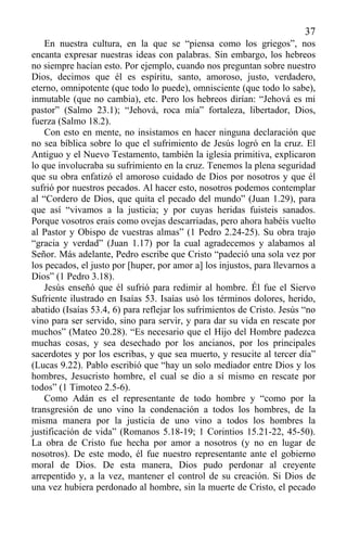 37
En nuestra cultura, en la que se “piensa como los griegos”, nos
encanta expresar nuestras ideas con palabras. Sin embargo, los hebreos
no siempre hacían esto. Por ejemplo, cuando nos preguntan sobre nuestro
Dios, decimos que él es espíritu, santo, amoroso, justo, verdadero,
eterno, omnipotente (que todo lo puede), omnisciente (que todo lo sabe),
inmutable (que no cambia), etc. Pero los hebreos dirían: “Jehová es mi
pastor” (Salmo 23.1); “Jehová, roca mía” fortaleza, libertador, Dios,
fuerza (Salmo 18.2).
Con esto en mente, no insistamos en hacer ninguna declaración que
no sea bíblica sobre lo que el sufrimiento de Jesús logró en la cruz. El
Antiguo y el Nuevo Testamento, también la iglesia primitiva, explicaron
lo que involucraba su sufrimiento en la cruz. Tenemos la plena seguridad
que su obra enfatizó el amoroso cuidado de Dios por nosotros y que él
sufrió por nuestros pecados. Al hacer esto, nosotros podemos contemplar
al “Cordero de Dios, que quita el pecado del mundo” (Juan 1.29), para
que así “vivamos a la justicia; y por cuyas heridas fuisteis sanados.
Porque vosotros erais como ovejas descarriadas, pero ahora habéis vuelto
al Pastor y Obispo de vuestras almas” (1 Pedro 2.24-25). Su obra trajo
“gracia y verdad” (Juan 1.17) por la cual agradecemos y alabamos al
Señor. Más adelante, Pedro escribe que Cristo “padeció una sola vez por
los pecados, el justo por [huper, por amor a] los injustos, para llevarnos a
Dios” (1 Pedro 3.18).
Jesús enseñó que él sufrió para redimir al hombre. Él fue el Siervo
Sufriente ilustrado en Isaías 53. Isaías usó los términos dolores, herido,
abatido (Isaías 53.4, 6) para reflejar los sufrimientos de Cristo. Jesús “no
vino para ser servido, sino para servir, y para dar su vida en rescate por
muchos” (Mateo 20.28). “Es necesario que el Hijo del Hombre padezca
muchas cosas, y sea desechado por los ancianos, por los principales
sacerdotes y por los escribas, y que sea muerto, y resucite al tercer día”
(Lucas 9.22). Pablo escribió que “hay un solo mediador entre Dios y los
hombres, Jesucristo hombre, el cual se dio a sí mismo en rescate por
todos” (1 Timoteo 2.5-6).
Como Adán es el representante de todo hombre y “como por la
transgresión de uno vino la condenación a todos los hombres, de la
misma manera por la justicia de uno vino a todos los hombres la
justificación de vida” (Romanos 5.18-19; 1 Corintios 15.21-22, 45-50).
La obra de Cristo fue hecha por amor a nosotros (y no en lugar de
nosotros). De este modo, él fue nuestro representante ante el gobierno
moral de Dios. De esta manera, Dios pudo perdonar al creyente
arrepentido y, a la vez, mantener el control de su creación. Si Dios de
una vez hubiera perdonado al hombre, sin la muerte de Cristo, el pecado
 