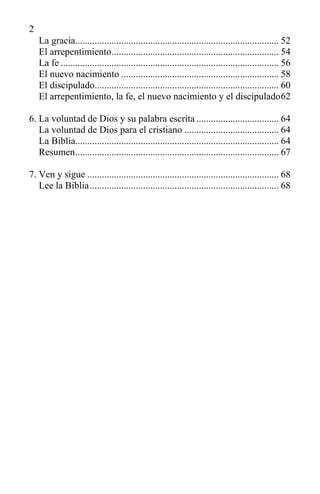 2
La gracia.................................................................................... 52
El arrepentimiento..................................................................... 54
La fe .......................................................................................... 56
El nuevo nacimiento ................................................................. 58
El discipulado............................................................................ 60
El arrepentimiento, la fe, el nuevo nacimiento y el discipulado62
6. La voluntad de Dios y su palabra escrita .................................. 64
La voluntad de Dios para el cristiano ....................................... 64
La Biblia.................................................................................... 64
Resumen.................................................................................... 67
7. Ven y sigue ............................................................................... 68
Lee la Biblia.............................................................................. 68
 