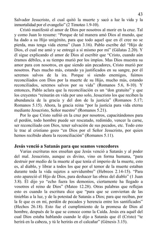 43
Salvador Jesucristo, el cual quitó la muerte y sacó a luz la vida y la
inmortalidad por el evangelio” (2 Timoteo 1.9-10).
Cristó manifestó el amor de Dios por nosotros al morir en la cruz. Tal
y como Juan lo resume: “Porque de tal manera amó Dios al mundo, que
ha dado a su Hijo unigénito, para que todo aquel que en él cree no se
pierda, mas tenga vida eterna” (Juan 3.16). Pablo escribe del “Hijo de
Dios, el cual me amó y se entregó a sí mismo por mí” (Gálatas 2.20). Y
él sigue explicando el amor de Dios al escribir que “Cristo, cuando aún
éramos débiles, a su tiempo murió por los impíos. Mas Dios muestra su
amor para con nosotros, en que siendo aún pecadores, Cristo murió por
nosotros. Pues mucho más, estando ya justificados en su sangre, por él
seremos salvos de la ira. Porque si siendo enemigos, fuimos
reconciliados con Dios por la muerte de su Hijo, mucho más, estando
reconciliados, seremos salvos por su vida” (Romanos 5.6, 8-10). Y
entonces, Pablo aclara que la reconciliación es un “don gratuito” y que
los creyentes “reinarán en vida por uno solo, Jesucristo los que reciben la
abundancia de la gracia y del don de la justicia” (Romanos 5.17;
Romanos 5.15). Ahora, la gracia reina “por la justicia para vida eterna
mediante Jesucristo, Señor nuestro” (Romanos 5.21).
Por lo que Cristo sufrió en la cruz por nosotros, capacitándonos para
el perdón, todo hombre puede ser rescatado, redimido, vencer la carne,
ser reconciliado con Dios, tener salvación de sus pecados, etc. Todo esto
le trae al cristiano gozo “en Dios por el Señor Jesucristo, por quien
hemos recibido ahora la reconciliación” (Romanos 5.11).
Jesús venció a Satanás para que seamos vencedores
Varias escrituras nos enseñan que Jesús venció a Satanás y al poder
del mal. Jesucristo, aunque es divino, vino en forma humana, “para
destruir por medio de la muerte al que tenía el imperio de la muerte, esto
es, al diablo, y librar a todos los que por el temor de la muerte estaban
durante toda la vida sujetos a servidumbre” (Hebreos 2.14-15). “Para
esto apareció el Hijo de Dios, para deshacer las obras del diablo” (1 Juan
3.8). Él dijo yo “echo fuera los demonios, ciertamente ha llegado a
vosotros el reino de Dios” (Mateo 12.28). Otras palabras que reflejan
esto es cuando la escritura dice que “para que se conviertan de las
tinieblas a la luz, y de la potestad de Satanás a Dios; para que reciban, por
la fe que es en mí, perdón de pecados y herencia entre los santificados”
(Hechos 26.18). Esto fue el cumplimiento de la promesa de Dios al
hombre, después de lo que se conoce como la Caída. Jesús era aquél del
cual Dios estaba hablando cuando le dijo a Satanás que él (Cristo) “te
herirá en la cabeza, y tú le herirás en el calcañar” (Génesis 3.15).
 