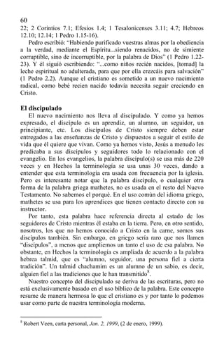 60
22; 2 Corintios 7.1; Efesios 1.4; 1 Tesalonicenses 3.11; 4.7; Hebreos
12.10; 12.14; 1 Pedro 1.15-16).
Pedro escribió: “Habiendo purificado vuestras almas por la obediencia
a la verdad, mediante el Espíritu...siendo renacidos, no de simiente
corruptible, sino de incorruptible, por la palabra de Dios” (1 Pedro 1.22-
23). Y él siguió escribiendo: “...como niños recién nacidos, [tomad] la
leche espiritual no adulterada, para que por ella crezcáis para salvación”
(1 Pedro 2.2). Aunque el cristiano es sometido a un nuevo nacimiento
radical, como bebé recien nacido todavía necesita seguir creciendo en
Cristo.
El discipulado
El nuevo nacimiento nos lleva al discipulado. Y como ya hemos
expresado, el discípulo es un aprendiz, un alumno, un seguidor, un
principiante, etc. Los discípulos de Cristo siempre deben estar
entregados a las enseñanzas de Cristo y dispuestos a seguir el estilo de
vida que él quiere que vivan. Como ya hemos visto, Jesús a menudo les
predicaba a sus discípulos y seguidores todo lo relacionado con el
evangelio. En los evangelios, la palabra discípulo(s) se usa más de 220
veces y en Hechos la terminología se usa unas 30 veces, dando a
entender que esta terminología era usada con frecuencia por la iglesia.
Pero es interesante notar que la palabra discípulo, o cualquier otra
forma de la palabra griega mathetes, no es usada en el resto del Nuevo
Testamento. No sabemos el porqué. En el uso común del idioma griego,
mathetes se usa para los aprendices que tienen contacto directo con su
instructor.
Por tanto, esta palabra hace referencia directa al estado de los
seguidores de Cristo mientras él estaba en la tierra. Pero, en otro sentido,
nosotros, los que no hemos conocido a Cristo en la carne, somos sus
discípulos también. Sin embargo, en griego sería raro que nos llamen
“discípulos”, a menos que ampliemos un tanto el uso de esa palabra. No
obstante, en Hechos la terminología es ampliada de acuerdo a la palabra
hebrea talmid, que es “alumno, seguidor, una persona fiel a cierta
tradición”. Un talmid chachamim es un alumno de un sabio, es decir,
alguien fiel a las tradiciones que le han transmitido
8
.
Nuestro concepto del discipulado se deriva de las escrituras, pero no
está exclusivamente basado en el uso bíblico de la palabra. Este concepto
resume de manera hermosa lo que el cristiano es y por tanto lo podemos
usar como parte de nuestra terminología moderna.
8
Robert Veen, carta personal, Jan. 2, 1999, (2 de enero, 1999).
 