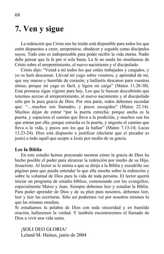 68
7. Ven y sigue
La redención que Cristo nos ha traído está disponible para todos los que
estén dispuestos a creer, arrepentirse, obedecer y seguirle como discípulos
suyos. Todo esto es indispensable para poder recibir la vida eterna. Nadie
debe pensar que la fe por sí sola basta. La fe no anula las enseñanzas de
Cristo sobre el arrepentimiento, el nuevo nacimiento y el discipulado.
Cristo dijo: “Venid a mí todos los que estáis trabajados y cargados, y
yo os haré descansar. Llevad mi yugo sobre vosotros, y aprended de mí,
que soy manso y humilde de corazón; y hallaréis descanso para vuestras
almas; porque mi yugo es fácil, y ligera mi carga” (Mateo 11.28-30).
Esta promesa sigue vigente para hoy. Los que le buscan descubrirán que
tenemos acceso al arrepentimiento, al nuevo nacimiento y al discipulado
sólo por la pura gracia de Dios. Por otra parte, todos debemos recordar
que: “…muchos son llamados, y pocos escogidos” (Mateo 22.14).
Muchos dejan de entrar “por la puerta estrecha; porque ancha es la
puerta, y espacioso el camino que lleva a la perdición, y muchos son los
que entran por ella; porque estrecha es la puerta, y angosto el camino que
lleva a la vida, y pocos son los que la hallan” (Mateo 7.13-14; Lucas
13.23-24). Dios está dispuesto a justificar (declarar que el pecador es
justo) a todo aquél que acepte a Jesús por medio de su gracia.
Lee la Biblia
En este estudio hemos procurado mostrar cómo la gracia de Dios ha
hecho posible el poder para alcanzar la redención por medio de su Hijo,
Jesucristo. Al lector se le anima a que se dirija a la Biblia y escudriñe sus
páginas para que pueda entender lo que ella enseña sobre la redención y
sobre la voluntad de Dios para la vida de toda persona. El lector querrá
iniciar un programa de estudio bíblico, comenzando con los evangelios,
especialmente Mateo y Juan. Siempre debemos leer y estudiar la Biblia.
Para poder aprender de Dios y de su plan para nosotros, debemos leer,
leer y leer las escrituras. Sólo así podremos ver por nosotros mismos lo
que las mismas enseñan.
Si estudiamos la palabra de Dios con toda sinceridad y en humilde
oración, hallaremos la verdad. Y también encontraremos el llamado de
Dios a vivir una vida santa.
¡SOLI DEO GLORIA!
Leland M. Haines, junio de 2004
 