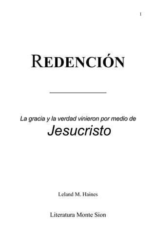 1
REDENCIÓN
____________
La gracia y la verdad vinieron por medio de
Jesucristo
Leland M. Haines
Literatura Monte Sion
www.ElCristianismoPrimitivo.com
 