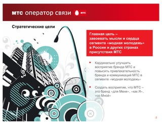 Стратегические цели
                      Главная цель –
                      завоевать мысли и сердца
                      сегмента «модная молодежь»
                      в России и других странах
                      присутствия МТС

                        Кардинально улучшить
                        восприятие бренда МТС и
                        повысить привлекательность
                        бренда и коммуникаций МТС в
                        сегменте «модная молодежь»

                        Создать восприятие, что МТС –
                        это бренд «для Меня», «как Я»,
                        «со Мной»




                                                         2
 