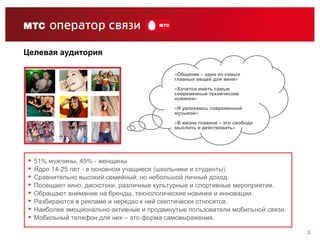 Целевая аудитория

                                             «Общение – одна из самых
                                             главных вещей для меня»

                                             «Хочется иметь самые
                                             современные технические
                                             новинки»
                                             «Я увлекаюсь современной
                                             музыкой»

                                             «В жизни главное – это свобода
                                             мыслить и действовать»




▪   51% мужчины, 49% - женщины
▪   Ядро 14-25 лет - в основном учащиеся (школьники и студенты).
▪   Сравнительно высокий семейный, но небольшой личный доход.
▪   Посещают кино, дискотеки, различные культурные и спортивные мероприятия.
▪   Обращают внимание на бренды, технологические новинки и инновации.
▪   Разбираются в рекламе и нередко к ней скептически относятся.
▪   Наиболее эмоционально-активные и продвинутые пользователи мобильной связи.
▪   Мобильный телефон для них – это форма самовыражения.

                                                                                 3
 