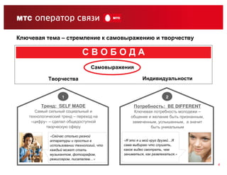 Ключевая тема – стремление к самовыражению и творчеству

                              СВОБОДА
                                   Самовыражения

            Творчества                                 Индивидуальности


                   1                                                2

         Тренд: SELF MADE                         Потребность: BE DIFFERENT
      Самый сильный социальный и                   Ключевая потребность молодежи –
   технологический тренд – переход на            общение и желание быть признанным,
    «цифру» – сделал общедоступной                замеченным, услышанным, а значит
           творческую сферу                               быть уникальным

             «Сейчас столько разной
             аппаратуры и простых в          «Я это я и мой круг друзей…Я
             использовании технологий, что   сама выбираю что слушать,
             каждый может стать              какое видео смотреть, чем
             музыкантом, фотографом,         заниматься, как развлекаться.»
             режиссером, писателем…»
                                                                                      4
 